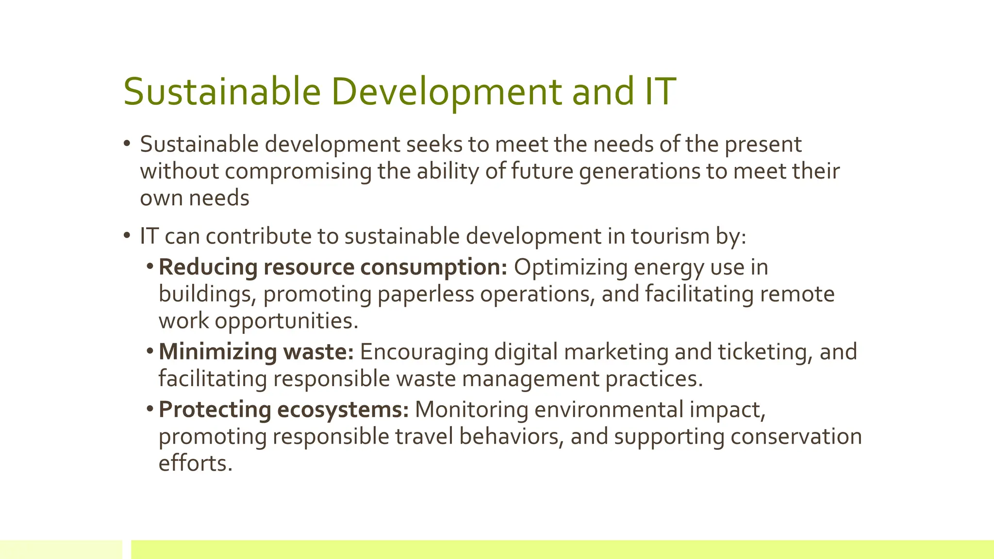 Sustainable Development and IT
• Sustainable development seeks to meet the needs of the present
without compromising the ability of future generations to meet their
own needs
• IT can contribute to sustainable development in tourism by:
• Reducing resource consumption: Optimizing energy use in
buildings, promoting paperless operations, and facilitating remote
work opportunities.
• Minimizing waste: Encouraging digital marketing and ticketing, and
facilitating responsible waste management practices.
• Protecting ecosystems: Monitoring environmental impact,
promoting responsible travel behaviors, and supporting conservation
efforts.
 