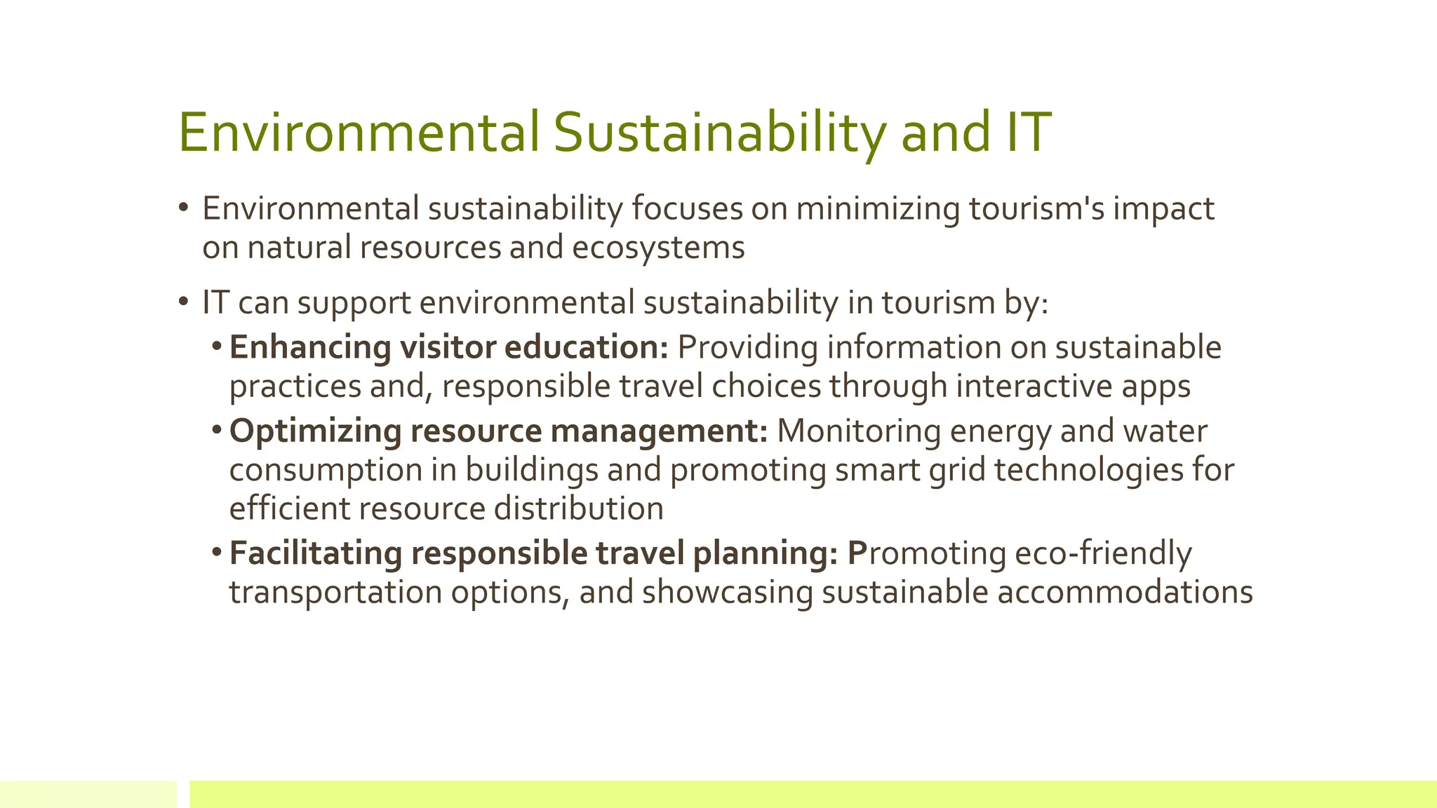 Environmental Sustainability and IT
• Environmental sustainability focuses on minimizing tourism's impact
on natural resources and ecosystems
• IT can support environmental sustainability in tourism by:
• Enhancing visitor education: Providing information on sustainable
practices and, responsible travel choices through interactive apps
• Optimizing resource management: Monitoring energy and water
consumption in buildings and promoting smart grid technologies for
efficient resource distribution
• Facilitating responsible travel planning: Promoting eco-friendly
transportation options, and showcasing sustainable accommodations
 