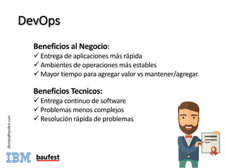 DevOps
jflorido@baufest.com
Beneficios al	Negocio:
ü Entrega de	aplicaciones más	rápida
ü Ambientes de	operaciones más	estables
ü Mayor	tiempo para	agregar valor	vs	mantener/agregar.
Beneficios Tecnicos:
ü Entrega continuo	de	software
ü Problemas menos complejos
ü Resolución	rápida de	problemas
 