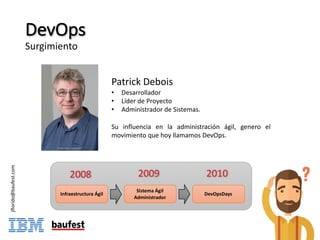 DevOps
Surgimiento
Patrick Debois
• Desarrollador
• Líder de Proyecto
• Administrador de Sistemas.
Su influencia en la administración ágil, genero el
movimiento que hoy llamamos DevOps.
Infraestructura	Ágil
Sistema	Ágil	
Administrador
DevOpsDays
2008 2009 2010
jflorido@baufest.com
 