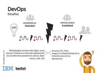 DevOps
Desafíos
DESARROLLO
Velocidad
OPERACIONES
Estabilidad
IDEA
Metodologías	de	desarrollo	(Agile,	Lean)
Generar	Productos	al	mercado	rápidamente
Uso	de	diferentes	plataformas (Cloud,	Open	
Source,	IaaS,	IaC)
Procesos	ITIL,	SLA’s
Asegurar	la	Disponibilidad	de	la	
Infraestructura	de	las	
Aplicaciones
jflorido@baufest.com
 