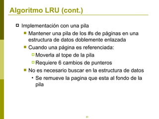 Algoritmo LRU (cont.) Implementación con una pila Mantener una pila de los #s de páginas en una estructura de datos doblemente enlazada Cuando una página es referenciada: Moverla al tope de la pila Requiere 6 cambios de punteros No es necesario buscar en la estructura de datos Se remueve la pagina que esta al fondo de la pila 