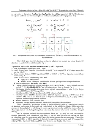 Enhanced Adaptively Space-Time-View EC for 3D MVV Transmission over Noisy Channels

are represented by the vectors XU1, XU2, XR1, XR2, XB1, XB2, XL1 and XL2, respectively [5]. The MVs between
the adjacent sub-blocks and their matching blocks can be calculated by the following equations (1-6).




  Fig. 3 8 Sub-Blocks Adjacent to the Lost MB and their Matching Sub-Blocks and Candidate Blocks in the
                                             Previous Frame.

         The hybrid space-time EC algorithm invokes the adaptive time domain and space domain EC
algorithms as detailed below, and illustrated in Fig. 4.

Algorithm 1: Intra-Frame Adaptive Time Domain EC (ATDEC) Algorithm
1. Find the locations of the lost MBs inside I frame.
2. Apply Scene Change Detection Algorithm [6], to decide "Is the received 3D MVC video fast or slow
     moving video?".
3. Select between the three ATDEC algorithms (FTRA or EBBMA or DMVEA) depending on step (2), as
     noticed in Fig. 4:
     If the received video is a slow moving video, Then
            Apply the FTRA algorithm.
            Replace the lost MBs by the MBs located at the same spatial positions in the previous frame.
    If the received video is a fast moving video, Then
   Find the 8x8 adjacent sub-blocks to the lost MB i.e., U1, U2, R1, R2, B1, B2, L1 and L2 and their matching
       blocks U1', U2', R1', R2', B1', B2', L1' and L2' in the reference frame as shown in Fig. 3.
   Calculate the MVs between the adjacent sub-blocks and their matching blocks by using (3-6) for the two
       proposed EBBMA and DMVEA algorithms.
   Select the candidates MBs that give the smallest SAD value given by (2).
   Select between the EBBMA algorithm and the DMVEA algorithm depending on SAD value; If the
       calculated SAD value is less than or equal to the predetermined threshold, e.g. 0.2, apply EBBMA
       algorithm, otherwise apply DMVEA algorithm.
   Average MVs values of the candidates MBs.
   Replace the lost MBs with the candidates MBs by using the averaged calculated value.
          The WPAA and DIECA algorithms are used for spatial and inter-view EC. WPAA algorithm conceals
the damaged pixels using the horizontal and vertical pixels in the neighboring blocks. DIECA algorithm
conceals the damaged pixels by calculating the object edge direction from the neighboring blocks, where the
object edge direction with the largest magnitude is chosen as the direction to be used to conceal the damaged
MBs [9].
          DIECA algorithm introduces two main problems which are: (1) it may fail when concealing the
damaged MBs that are at the corner of the frame, and (2) it may fail when concealing the lost MBs that are at
the edge of the frame. So, our proposed ASDEC algorithm is able to choose the most appropriate EC algorithm
to use, either DIECA or WPAA algorithm. In the following algorithm, we propose to apply WPAA algorithm
and drop DIECA algorithm if the damaged MBs are at the corner or at the edge of the frame.

                                          www.iosrjournals.org                                       69 | Page
 
