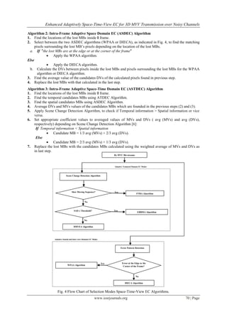 Enhanced Adaptively Space-Time-View EC for 3D MVV Transmission over Noisy Channels

Algorithm 2: Intra-Frame Adaptive Space Domain EC (ASDEC) Algorithm
1. Find the locations of the lost MBs inside I frame.
2. Select between the two ASDEC algorithms (WPAA or DIECA), as indicated in Fig. 4, to find the matching
     pixels surrounding the lost MB’s pixels depending on the location of the lost MBs.
  a. If "the lost MBs are at the edge or at the corner of the frame"
              Apply the WPAA algorithm.
Else
              Apply the DIECA algorithm.
  b. Calculate the DVs between pixels inside the lost MBs and pixels surrounding the lost MBs for the WPAA
       algorithm or DIECA algorithm.
3. Find the average value of the candidates DVs of the calculated pixels found in previous step.
4. Replace the lost MBs with that calculated in the last step.
Algorithm 3: Intra-Frame Adaptive Space-Time Domain EC (ASTDEC) Algorithm
1. Find the locations of the lost MBs inside I frame.
2. Find the temporal candidates MBs using ATDEC Algorithm.
3. Find the spatial candidates MBs using ASDEC Algorithm.
4. Average DVs and MVs values of the candidates MBs which are founded in the previous steps (2) and (3).
5. Apply Scene Change Detection Algorithm, to check if Temporal information > Spatial information or vice
    versa.
6. Set appropriate coefficient values to averaged values of MVs and DVs ( avg (MVs) and avg (DVs),
    respectively) depending on Scene Change Detection Algorithm [6]:
     If Temporal information < Spatial information
              Candidate MB = 1/3 avg (MVs) + 2/3 avg (DVs).
     Else
              Candidate MB = 2/3 avg (MVs) + 1/3 avg (DVs).
7. Replace the lost MBs with the candidates MBs calculated using the weighted average of MVs and DVs as
    in last step.
                                                                         Rx MVC Bit-streams




                                                                         Adaptive Temporal Domain EC Modes



                            Scene Change Detection Algorithm




                                   Slow Moving Sequence?                 Yes
                                                                                               FTRA Algorithm


                                                 No


                                     SAD ≤ Threshold?                    Yes
                                                                                                EBBMA Algorithm


                                                 No

                                     DMVEA Algorithm




                Adaptive Spatial and Inter-view Domains EC Modes



                                                                               Error Pattern Detection




                                                                   Yes          Error at the Edge or the
                              WPAA Algorithm
                                                                                 Corner of the Frame?



                                                                                              No

                                                                                   DIECA Algorithm


                   Fig. 4 Flow Chart of Selection Modes Space-Time-View EC Algorithms.
                                                            www.iosrjournals.org                                  70 | Page
 