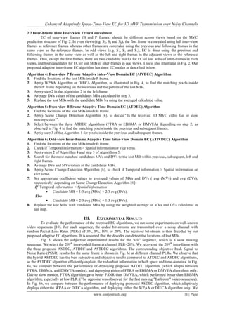 Enhanced Adaptively Space-Time-View EC for 3D MVV Transmission over Noisy Channels

2.2 Inter-Frame Time Inter-View Error Concealment
         EC of inter-view frames (B and P frames) should be different across views based on the MVC
prediction structure of Fig. 2. In even views (e.g. S2, S4 and S6), the first frame is concealed using left inter-view
frames as reference frames whereas other frames are concealed using the previous and following frames in the
same view as the reference frames. In odd views (e.g. S 1, S3 and S5), EC is done using the previous and
following frames in the same view as well as the left and right frames in the adjacent views as the reference
frames. Thus, except the first frames, there are two candidate blocks for EC of lost MBs of inter-frames in even
views, and four candidates for EC of lost MBs of inter-frames in odd views. This is also illustrated in Fig. 2. Our
proposed adaptive inter-frame EC algorithm has three EC modes as described below:
Algorithm 4: Even-view P Frame Adaptive Inter-View Domain EC (AIVDEC) Algorithm
1. Find the locations of the lost MBs inside P frame.
2. Apply WPAA Algorithm or DIECA Algorithm, as illustrated in Fig. 4, to find the matching pixels inside
    the left frame depending on the locations and the pattern of the lost MBs.
3. Apply step 2 in the Algorithm 2 in the left frame.
4. Average DVs values of the candidates MBs calculated in step 3.
5. Replace the lost MBs with the candidate MBs by using the averaged calculated value.
Algorithm 5: Even-view B Frame Adaptive Time Domain EC (ATDEC) Algorithm
1. Find the locations of the lost MBs inside B frame.
2. Apply Scene Change Detection Algorithm [6], to decide " Is the received 3D MVC video fast or slow
    moving video?".
3. Select between the three ATDEC algorithms (FTRA or EBBMA or DMVEA) depending on step 2, as
    observed in Fig. 4 to find the matching pixels inside the previous and subsequent frames.
4. Apply step 3 of the Algorithm 1 for pixels inside the previous and subsequent frames.
Algorithm 6: Odd-view Inter-Frame Adaptive Time Inter-View Domain EC (ATIVDEC) Algorithm
1. Find the locations of the lost MBs inside B frame.
2. Check if Temporal information > Spatial information or vice versa.
3. Apply steps 2 of Algorithm 4 and step 3 of Algorithms 5.
4. Search for the most matched candidates MVs and DVs to the lost MB within previous, subsequent, left and
    right frames.
5. Average DVs and MVs values of the candidates MBs.
6. Apply Scene Change Detection Algorithm [6], to check if Temporal information > Spatial information or
    vice versa.
7. Set appropriate coefficient values to averaged values of MVs and DVs ( avg (MVs) and avg (DVs),
    respectively) depending on Scene Change Detection Algorithm [6]:
     If Temporal information < Spatial information
              Candidate MB = 1/3 avg (MVs) + 2/3 avg (DVs).
     Else
              Candidate MB = 2/3 avg (MVs) + 1/3 avg (DVs).
8. Replace the lost MBs with candidate MBs by using the weighted average of MVs and DVs calculated in
    last step.

                                       III.     EXPERIMENTAL RESULTS
         To evaluate the performance of the proposed EC algorithms, we run some experiments on well-known
video sequences [10]. For each sequence, the coded bit-streams are transmitted over a noisy channel with
random Packet Loss Rates (PLRs) of 3%, 5%, 10% or 20%. The received bit-stream is then decoded by our
proposed adaptive EC algorithms. It is assumed that the decoder can detect the locations of lost MBs.
         Fig. 5. shows the subjective experimental results for the "Uli" sequence, which is a slow moving
sequence. We select the 209th intra-coded frame at channel PLR=20%. We recovered the 209 th intra-frame with
the three proposed ASDEC, ATDEC and ASTDEC algorithms. The corresponding objective Peak Signal to
Noise Ratio (PSNR) results for the same frame is shown in Fig. 6c at different channel PLRs. We observe that
the hybrid ASTDEC has the best subjective and objective results compared to ATDEC and ASDEC algorithms,
as the ASTDEC algorithm efficiently exploits the redundant information in both space and time domains. In Fig.
6a, we compare between the performance of deploying proposed ATDEC algorithm, (which adapts between
FTRA, EBBMA, and DMVEA modes), and deploying either of FTRA or EBBMA or DMVEA algorithms only.
Due to slow motion, FTRA algorithm gave better PSNR than DMVEA, which performed better than EBBMA
algorithm, especially at low PLR. (The opposite was observed for the fast moving "Ballroom" video sequence).
In Fig. 6b, we compare between the performance of deploying proposed ASDEC algorithm, which adaptively
deploys either the WPAA or DIECA algorithm, and deploying either the WPAA or DIECA algorithm only. We
                                              www.iosrjournals.org                                          71 | Page
 