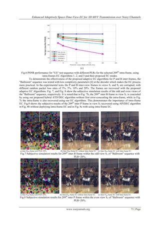 Enhanced Adaptively Space-Time-View EC for 3D MVV Transmission over Noisy Channels

                                                                      40




                                                                      35




                              Peak Signal to Noise Ratio (PSNR)[dB]
                                                                      30




                                                                      25




                                                                      20
                                                                           No Error
                                                                           ASTDEC
                                                                           ATDEC
                                                                      15
                                                                           ASDEC
                                                                           No EC

                                                                       0        5                10               15               20                25
                                                                                          Packet Loss Rate (PLR) [%]


                                                                                                        (c)
  Fig.6 PSNR performance for "Uli" test sequence with different PLRs for the selected 209 th intra-frame, using
                      intra-frames EC Algorithms 1, 2, and 3 and their proposed EC modes.
         To demonstrate the effectiveness of the proposed adaptive EC algorithms for P and B inter-frames, the
"Ballroom" sequence was tested with low complexity parameters [4] at the decoder which makes the EC process
more practical. In the experimental tests, the P and B inter-view frames in views S1 and S2 are corrupted, with
different random packet loss rates of 3%, 5%, 10% and 20%. The frames are recovered with the proposed
adaptive EC Algorithms. Fig. 7, and Fig. 8 show the subjective simulation results of the odd and even views of
the "Ballroom" sequence, respectively. It is noted that in Fig. 7b, the 209 th inter B frame in view S1 is concealed
by using our proposed hybrid ATIVDEC algorithm without first error-concealing the intra-frame, while in Fig.
7c the intra-frame is also recovered using our EC algorithms. This demonstrates the importance of intra-frame
EC. Fig.8 shows the subjective results of the 209 th inter P frame in view S2 recovered using AIVDEC algorithm
in Fig. 8b without deploying intra-frame EC and in Fig. 8c with using intra-frame EC.




a) Inter B209 frame with PLR=20%.                                            (b) Inter B209 frame EC without Intra-frame EC. (c) Inter B209 frame EC with Intra-frame EC.
Fig.7 Subjective simulation results for 209th inter B frame within the odd view S1 of "Ballroom" sequence with
                                                    PLR=20%.




a) Inter P209 frame with PLR=20%.                                            (b) Inter P209 frame EC without Intra-frame EC.   (c) Inter P209 frame EC with Intra-frame EC.
Fig.8 Subjective simulation results for 209th inter P frame within the even view S2 of "Ballroom" sequence with
                                                    PLR=20%.


                                                                                      www.iosrjournals.org                                                                73 | Page
 