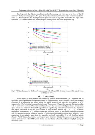 Enhanced Adaptively Space-Time-View EC for 3D MVV Transmission over Noisy Channels

         Fig. 9. presents the objective simulation results of recovering odd views and even views of the 3D
multi-view Ballroom video sequence. We again observe that intra-frame EC improves the performance of inter-
frame EC. We also observe that the adaptive joint space-time-view EC algorithm proposed in this paper offers
significant PSNR improvements over the non-adaptive joint algorithm previously proposed in [4].
                                                                      40




                       Peack Signal to Noise Ratio (PSNR) [dB]        35




                                                                      30




                                                                      25




                                                                      20
                                                                               No Error
                                                                               Inter-frame EC with Intra-frame EC of this paper
                                                                               Inter-frame EC with Intra-frame EC of paper [4]

                                                                      15       Inter-frame EC without Intra-frame EC of this paper
                                                                               Inter-frame EC without Intra-frame EC of paper [4]
                                                                               No EC

                                                                           0                5                     10                   15     20   25
                                                                                                                Packet Loss Rate (PLR) [%]

                                                                                                                          (a)
                                                                      40




                                                                      35




                                                                      30
                            Peack Signal to Noise Ratio (PSNR) [dB]




                                                                      25




                                                                      20

                                                                               No Error
                                                                               Inter-frame EC with Intra-frame EC of this paper
                                                                               Inter-frame EC with Intra-frame EC of paper [4]

                                                                      15       Inter-frame EC without Intra-frame EC of this paper
                                                                               Inter-frame EC without Intra-frame EC of paper [4]
                                                                               No EC

                                                                           0                5                     10                   15     20   25
                                                                                                                 Packet Loss Rate (PLR) [%]

                                                    (b)
Fig. 9 PSNR performance for "Ballroom" test sequence with different PLR for inter-frames within (a) odd views
                                            and (b) even views.

                                                                                                 IV.             CONCLUSIONS
         In this paper, we have proposed low-complexity adaptive error concealment (EC) algorithms for 3D
multi-view video coded (MVC) sequences corrupted by random channel errors. The main crux of our proposed
algorithms is to adaptively and jointly utilize the spatial, temporal and inter-view correlations in MVC
sequences for EC of both intra-frames and inter-frames. The proposed EC algorithm adapts to the video speed as
well as to the error locations. Our experimental results show that our proposed adaptive hybrid time domain,
space domain and inter-view domain EC algorithms are significantly superior to conventional EC algorithms
that exploit correlation in only the space domain or only the time domain, e.g. [3, 6, 7, 8]. Our results
demonstrate the importance of EC of intra-frames as it affects the quality of inter-frames error-concealment as
well. We also show that the enhanced adaptive EC algorithm of this paper achieves better subjective video
quality than the non-adaptive space-time-view algorithm previously proposed in [4], as well significant gain in
objective PSNR. We conclude that the adaptive joint space-time-view EC algorithms proposed in this paper can
conceal errors and lost MBs of MVC intra-frames and inter-frames efficiently, and delivering high quality 3D
multi-view video.

                                                                                                    www.iosrjournals.org                                74 | Page
 