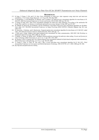 Enhanced Adaptively Space-Time-View EC for 3D MVV Transmission over Noisy Channels

                                                           REFERENCES
[1]  K. Song, T. Chung, Y. Oh, and C.-S. Kim, Error concealment of multi-view video sequences using inter-view and intra-view
     correlations, J. Vis. Comun. Image Represent., vol. 20, pp. 281–292, May 2009.
[2] P. Nasiopoulos, L. Coria-Mendozal, H. Mansour, and A. Golikeri, An improved error concealment algorithm for intra-frames in H.
     264/AVC, IEEE International Symposium on Circuits and Systems, ISCAS. IEEE, 2005, pp. 320–323.
[3] T. Chung, K. Song, and C. Kim, Error concealment techniques for multi-view video sequences, Proceedings of the multimedia 8th
     Pacific Rim conference on Advances in multimedia information processing. Springer-Verlag, 2007, pp. 619–627.
[4] W. ElShafai, B. Hrusovsky, M. El-Khamy, and M. El-Sharkawy, Joint Space-Time-View error concealment algorithms for 3D Multi-
     View video, 2011 18th IEEE International Conference on Image Processing (IEEE ICIP2011), Brussels, Belgium, Sep. 2011, pp.
     2249–2252.
[5] B. Hrusovsky, J. Mochnac, and S. Marchevsky, Temporal-spatial error concealment algorithm for intra-frames in H. 264/AVC coded
     video, 2010 20th International Conference Radioelektronika. IEEE, 2010, pp. 1–4
[6] J. Seiler and A. Kaup, Adaptive joint spatio-temporal error concealment for video communication, 2008 IEEE 10th Workshop on
     Multimedia Signal Processing. IEEE, 2008, pp. 229–234.
[7] P. Merkle, A. Smolic, K. Muller, and T. Wiegand, Efficient prediction structures for multiview video coding, Circuits and Systems for
     Video Technology, IEEE Transactions on, vol. 17, no. 11, pp. 1461–1473, 2007.
[8] M. Hwang, J. Kim, D. Duong, and S. Ko, Hybrid temporal error concealment methods for block-based compressed video transmission,
     IEEE Transactions on Broadcasting, vol. 54, no. 2, pp. 198–207, 2008.
[9] Y. Chung, L. Chen, X. Chen, W. Yeh, and C. Bae, A novel intra-fame error concealment algorithm for H. 264 AVC, Third
     International Conference on Convergence and Hybrid Information Technology, 2008, ICCIT’08, vol. 1. IEEE, 2008, pp. 881–886.
[10] ftp://ftp.merl.com/pub/avetro/mvc-testseq.




                                                     www.iosrjournals.org                                                    75 | Page
 