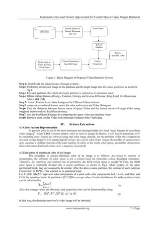 Dominant Color and Texture Approached for Content Based Video Images Retrieval




                           Figure 3: Block Diagram of Proposed Video Retrieval System

Step 1: First divide the video into no of image or frame
Step2: Uniformly divide each image in the database and the target image into 16-coarse partitions as shown in
      Fig.1.
Step3: For each partition, the Centroid of each partition is selected as its dominant color.
Step4: Obtain texture features (Energy, Contrast, Entropy and inverse difference) Gray Level Co-Occurrence
       Matrix (GLCM).
Step 5: Extract Feature from colour histogram for Efficient Video retrieval
Step5: construct a combined feature vector for color and texture and Color Histogram
Step6: Find the distances between feature vector of query Video and the feature vectors of target Video using
weighted and normalized Euclidean distance.
Step7: Sort the Euclidean distances by comparing the query video and database video
Step8: Retrieve most similar Video with minimum Distance from Video data.

                                       IV.     Feature Extractions
4.1 Color Feature Representation
         In general, color is one of the most dominant and distinguishable low-level visual features in describing
video image.[7] Many CBIR systems employ color to retrieve images In theory, it will lead to minimum error
by extracting color feature for retrieval using real color image directly, but the problem is that the computation
cost and storage required will expand rapidly In fact, for a given color video image, the number of actual colors
only occupies a small proportion of the total number of colors in the whole color space, and further observation
shows that some dominant colors cover a majority of pixels[8]

4.2 Extraction of dominant color of an image:
         The procedure to extract dominant color of an image is as follows: According to number of
experiments, the selection of color space is not a critical issue for Dominant colour descriptor extraction.
Therefore, for simplicity and without loss of generality, the RGB colour space is used[17].Firstly, the RGB
color space is uniformly divided into 8 coarse partitions, as shown in Fig.1 colors located on the same
partitioned block, they are assumed to be similar. After the above coarse partition, the centroid of each partition
(―color Bin‖ in MPEG-7) is selected as its quantized color.
Let X=(XR, XG,XB) represent color components of a pixel with color components Red, Green, and Blue, and
Ci be the quantized color for partition i [17,18]The average value of color distribution for each partition center
can be calculated by
                         X ϵ ci   X
                  Xi =                                                                        (1)
                         X ϵ ci   1
After the average values are obtained, each quantized color can be determined by using
                 Ci = (𝑋𝑖 𝑅 , 𝑋𝑖 𝐺 , 𝑋𝑖 𝐵 )(1 ≤ 𝑖 ≤ 8)                                        (2)

In this way, the dominant colors of a video image will be obtained.

                                             www.iosrjournals.org                                        71 | Page
 