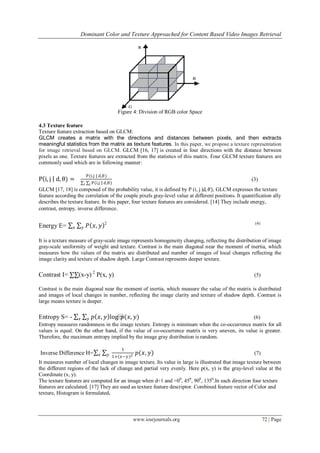 Dominant Color and Texture Approached for Content Based Video Images Retrieval




                                                 Figure 4: Division of RGB color Space

4.3 Texture feature
Texture feature extraction based on GLCM:
GLCM creates a matrix with the directions and distances between pixels, and then extracts
meaningful statistics from the matrix as texture features. In this paper, we propose a texture representation
for image retrieval based on GLCM. GLCM [16, 17] is created in four directions with the distance between
pixels as one. Texture features are extracted from the statistics of this matrix. Four GLCM texture features are
commonly used which are in following manner:

                              P i,j d,θ)
P i, j d, θ) =                                                                                         (3)
                          i    jP   i,j d,θ)
GLCM [17, 18] is composed of the probability value, it is defined by P (i, j |d, 𝜃), GLCM expresses the texture
feature according the correlation of the couple pixels gray-level value at different positions. It quantification ally
describes the texture feature. In this paper, four texture features are considered. [14] They include energy,
contrast, entropy, inverse difference.


Energy E=        𝑥    𝑦       𝑃 𝑥, 𝑦     2                                                               (4)



It is a texture measure of gray-scale image represents homogeneity changing, reflecting the distribution of image
gray-scale uniformity of weight and texture. Contrast is the main diagonal near the moment of inertia, which
measures how the values of the matrix are distributed and number of images of local changes reflecting the
image clarity and texture of shadow depth. Large Contrast represents deeper texture.

Contrast I=          (x-y) 2 P(x, y)                                                                     (5)

Contrast is the main diagonal near the moment of inertia, which measure the value of the matrix is distributed
and images of local changes in number, reflecting the image clarity and texture of shadow depth. Contrast is
large means texture is deeper.

Entropy S= -      𝑥   𝑦 𝑝 𝑥, 𝑦 log⁡𝑝(𝑥, 𝑦)                                                       (6)
Entropy measures randomness in the image texture. Entropy is minimum when the co-occurrence matrix for all
values is equal. On the other hand, if the value of co-occurrence matrix is very uneven, its value is greater.
Therefore, the maximum entropy implied by the image gray distribution is random.

                                                  1
Inverse Difference H=                𝑥       𝑦 1+ 𝑥−𝑦 2    𝑝(𝑥, 𝑦)                                       (7)
It measures number of local changes in image texture. Its value in large is illustrated that image texture between
the different regions of the lack of change and partial very evenly. Here p(x, y) is the gray-level value at the
Coordinate (x, y).
The texture features are computed for an image when d=1 and =00, 450, 900, 1350.In each direction four texture
features are calculated. [17] They are used as texture feature descriptor. Combined feature vector of Color and
texture, Histogram is formulated.



                                                          www.iosrjournals.org                                 72 | Page
 