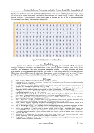 Dominant Color and Texture Approached for Content Based Video Images Retrieval

Fig.4 shows the feature extraction from feature like dominant color, texture and histogram of an image, which
are stored in xls db file. Gray level concurrence matrix returns four values Energy, Contrast, Entropy and
Inverse Difference. After getting all feature extract stored in database and will be use as similarity measure
between query video feature and feature stored in xls file.




                                     Figure 4: Feature Extractions from Video Frame

                                                    V.       Conclusion
         Content-based retrieval of visual information is an emerging area of research which has been in
limelight amongst the researchers and experimenters. Video retrieval system is useful for video editing, video
archiving, and interactive video and multimedia information systems. This paper presented the video
representation in terms of shot and shot is divided into number of frame, feature selection, Extraction of feature
like texture, color and Histogram of video image the proposed content based video retrieval system. We also
provide screen shot of features calculated from texture, color, and histogram of video image using Matlab.

                                                           Reference
[1]    Shweta Ghodeswar, B.B.Meshram Technicians ―Content Based Video Retrieval‖
[2]    R. Kanagavalli, Dr. K. Duraiswamy ―Object Based Video Retrievals” International Journal of Communications and Engineering
       Volume 06– No.6, Issue: 01 March2012.
[3]    Dr. S. D. Sawarkar , V. S. Kubde ―Content Based Video Retrieval using trajectory andVelocity features‖ International Journal of
       Electronics and Computer Science Engineering ISSN- 2277-1956
[4]    Ali Amiri, Mahmood Fathy, and Atusa Naseri ―A Novel Video Retrieval System Using GED-based Similarity Measure‖
       International Journal of Signal Processing, Image Processing and Pattern Recognition Vol. 2, No.3, September 2009
[5]    S.Thanga Ramya 1 P.Rangarajan ―Knowledge Based Methods for Video Data Retrieval‖ International Journal of Computer Science
       & Information Technology (IJCSIT) Vol 3, No 5, Oct 2011
[6]    B. V. Patel A. V. Deorankar, B. B. Meshram ―Content Based Video Retrieval using Entropy, Edge Detection, Black and White
       Color Features‖ Computer Engineering and Technology (ICCET), 2010 2nd International Conference on
[7]    Gao, X. and X. Tang, 2002. Unsupervised video shot segmentation and model-free anchorperson detection for news video story
       parsing. IEEE Trans. Circuits Syst. Video Technol., 12: 765-776.
[8]     Shan Li, Moon-Chuen Lee, 2005. An improved sliding window method for shot change detection. Proceeding of the 7th IASTED
       International Conference Signal and Image Processing, Aug. 15-17, IIonolulu, IIawaii, USA, pp: 464-468.
[9]    Hamdy K. Elminir, Mohamed Abu ElSoud ―Multi feature content based video retrieval using high level semantic concept‖ IJCSI
       International Journal of Computer Science Issues, Vol. 9, Issue 4, No 2, July 2012
[10]   John, S., Boreczky and D. Lynn, 1998. ―A hidden Markova model framework for video segmentation using audio an image
       features‖. In: Proceedings of IEEE International conference on Acoustics, Speech and Signal Processing, May 12-15, 6:
[11]   Weiming Hu, Niangua Xie, Li, Xianglin Zeng, and Stephen Mayban‖ Survey on Visual Content-Based Video Indexing and
       Retrieval‖ IEEE Transaction on System, Man, and cybernetics —part C: application and Reviews, Vol. 41, no. 6, November 2011
[12]   P. Geetha and Vasumathi Narayanan‖ A Survey of Content-Based Video Retrieval‖ Journal of Computer Science 4 (6): 474-486,
       2008 ISSN 1549-3636
[13]   M.Babu Rao Dr.B.Prabhakara Rao Dr.A.Govardhan ―Content Based Image Retrieval using Dominant Colour and Texture
       Features‖ International Journal of Computer science and information security Vol. 9,No.2 2011
[14]   Xiang-Yang Wang , Yong-Jian Yu , Hong-Ying Yang ―An effective image retrieval scheme using color, texture and shape features
       ―Computer Standards and Interface Science Direct


                                                   www.iosrjournals.org                                                    73 | Page
 