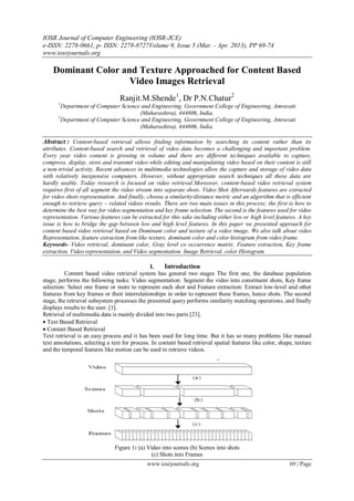 IOSR Journal of Computer Engineering (IOSR-JCE)
e-ISSN: 2278-0661, p- ISSN: 2278-8727Volume 9, Issue 5 (Mar. - Apr. 2013), PP 69-74
www.iosrjournals.org

    Dominant Color and Texture Approached for Content Based
                     Video Images Retrieval
                                 Ranjit.M.Shende1, Dr P.N.Chatur2
      1
        Department of Computer Science and Engineering, Government College of Engineering, Amravati
                                      (Maharashtra), 444606, India.
      2
        Department of Computer Science and Engineering, Government College of Engineering, Amravati
                                      (Maharashtra), 444606, India.

Abstract : Content-based retrieval allows finding information by searching its content rather than its
attributes. Content-based search and retrieval of video data becomes a challenging and important problem.
Every year video content is growing in volume and there are different techniques available to capture,
compress, display, store and transmit video while editing and manipulating video based on their content is still
a non-trivial activity. Recent advances in multimedia technologies allow the capture and storage of video data
with relatively inexpensive computers. However, without appropriate search techniques all these data are
hardly usable. Today research is focused on video retrieval.Moreover, content-based video retrieval system
requires first of all segment the video stream into separate shots. Video Shot Afterwards features are extracted
for video shots representation. And finally, choose a similarity/distance metric and an algorithm that is efficient
enough to retrieve query – related videos results. There are two main issues in this process; the first is how to
determine the best way for video segmentation and key frame selection. The second is the features used for video
representation. Various features can be extracted for this sake including either low or high level features. A key
issue is how to bridge the gap between low and high level features. In this paper we presented approach for
content based video retrieval based on Dominant color and texture of a video image. We also talk about video
Representation, feature extraction from like texture, dominant color and color histogram from video frame.
Keywords- Video retrieval, dominant color, Gray level co occurrence matrix. Feature extraction, Key frame
extraction, Video representation, and Video segmentation. Image Retrieval, color Histogram

                                               I.    Introduction
          Content based video retrieval system has general two stages The first one, the database population
stage, performs the following tasks: Video segmentation: Segment the video into constituent shots, Key frame
selection: Select one frame or more to represent each shot and Feature extraction: Extract low-level and other
features from key frames or their interrelationships in order to represent these frames, hence shots. The second
stage, the retrieval subsystem processes the presented query performs similarity matching operations, and finally
displays results to the user. [1].
Retrieval of multimedia data is mainly divided into two parts [23].
Text Based Retrieval
Content Based Retrieval
Text retrieval is an easy process and it has been used for long time. But it has so many problems like manual
text annotations, selecting a text for process. In content based retrieval spatial features like color, shape, texture
and the temporal features like motion can be used to retrieve videos.




                               Figure 1: (a) Video into scenes (b) Scenes into shots
                                               (c) Shots into Frames
                                             www.iosrjournals.org                                           69 | Page
 