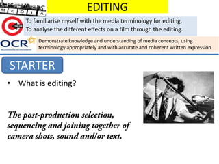 EDITING
To familiarise myself with the media terminology for editing.
To analyse the different effects on a film through the editing.
Demonstrate knowledge and understanding of media concepts, using
terminology appropriately and with accurate and coherent written expression.

STARTER
• What is editing?

 