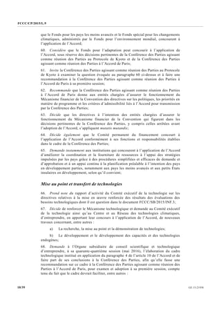 FCCC/CP/2015/L.9
GE.15-2193010/39
que le Fonds pour les pays les moins avancés et le Fonds spécial pour les changements
climatiques, administrés par le Fonds pour l’environnement mondial, concourent à
l’application de l’Accord;
60. Considère que le Fonds pour l’adaptation peut concourir à l’application de
l’Accord, sous réserve des décisions pertinentes de la Conférence des Parties agissant
comme réunion des Parties au Protocole de Kyoto et de la Conférence des Parties
agissant comme réunion des Parties à l’Accord de Paris;
61. Invite la Conférence des Parties agissant comme réunion des Parties au Protocole
de Kyoto à examiner la question évoquée au paragraphe 60 ci-dessus et à faire une
recommandation à la Conférence des Parties agissant comme réunion des Parties à
l’Accord de Paris à sa première session;
62. Recommande que la Conférence des Parties agissant comme réunion des Parties
à l’Accord de Paris donne aux entités chargées d’assurer le fonctionnement du
Mécanisme financier de la Convention des directives sur les politiques, les priorités en
matière de programme et les critères d’admissibilité liés à l’Accord pour transmission
par la Conférence des Parties;
63. Décide que les directives à l’intention des entités chargées d’assurer le
fonctionnement du Mécanisme financier de la Convention qui figurent dans les
décisions pertinentes de la Conférence des Parties, y compris celles arrêtées avant
l’adoption de l’Accord, s’appliquent mutatis mutandis;
64. Décide également que le Comité permanent du financement concourt à
l’application de l’Accord conformément à ses fonctions et responsabilités établies
dans le cadre de la Conférence des Parties;
65. Demande instamment aux institutions qui concourent à l’application de l’Accord
d’améliorer la coordination et la fourniture de ressources à l’appui des stratégies
impulsées par les pays grâce à des procédures simplifiées et efficaces de demande et
d’approbation et à un appui continu à la planification préalable à l’intention des pays
en développement parties, notamment aux pays les moins avancés et aux petits États
insulaires en développement, selon qu’il convient;
Mise au point et transfert de technologies
66. Prend note du rapport d’activité du Comité exécutif de la technologie sur les
directives relatives à la mise en œuvre renforcée des résultats des évaluations des
besoins technologiques dont il est question dans le document FCCC/SB/2015/INF.3;
67. Décide de renforcer le Mécanisme technologique et demande au Comité exécutif
de la technologie ainsi qu’au Centre et au Réseau des technologies climatiques,
d’entreprendre, en apportant leur concours à l’application de l’Accord, de nouveaux
travaux concernant, entre autres :
a) La recherche, la mise au point et la démonstration de technologies;
b) Le développement et le développement des capacités et des technologies
endogènes;
68. Demande à l’Organe subsidiaire de conseil scientifique et technologique
d’entreprendre, à sa quarante-quatrième session (mai 2016), l’élaboration du cadre
technologique institué en application du paragraphe 4 de l’article 10 de l’Accord et de
faire part de ses conclusions à la Conférence des Parties, afin qu’elle fasse une
recommandation sur ce cadre à la Conférence des Parties agissant comme réunion des
Parties à l’Accord de Paris, pour examen et adoption à sa première session, compte
tenu du fait que le cadre devrait faciliter, entre autres :
 