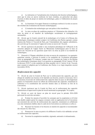 FCCC/CP/2015/L.9
11/39GE.15-21930
a) La réalisation et l’actualisation des évaluations des besoins technologiques,
ainsi que la mise en œuvre renforcée de leurs résultats, en particulier des plans
d’action et idées de projet en matière de technologie, grâce à l’élaboration de projets
bancables;
b) La fourniture d’un appui financier et technique renforcé à la mise en œuvre
des résultats des évaluations des besoins technologiques;
c) L’évaluation des technologies qui sont prêtes à être transférées;
d) La mise en place de conditions propices et l’élimination des obstacles à la
mise au point et au transfert de technologies socialement et écologiquement
rationnelles;
69. Décide que le Comité exécutif de la technologie et le Centre et le Réseau des
technologies climatiques rendent compte à la Conférence des Parties agissant comme
réunion des Parties à l’Accord de Paris, par l’intermédiaire des organes subsidiaires,
des activités qu’ils exécutent à l’appui de la mise en œuvre de l’Accord;
70. Décide également de procéder à une évaluation périodique de l’efficacité et du
caractère adéquat de l’appui fourni au Mécanisme technologique pour la mise en
œuvre de l’Accord sur les questions ayant trait à la mise au point et au transfert de
technologies;
71. Demande à l’Organe subsidiaire de mise en œuvre de commencer, à sa quarante-
quatrième session, à préciser la portée et les modalités de l’évaluation périodique
visée au paragraphe 70 ci-dessus, compte tenu de l’examen du Centre et du Réseau
des technologies climatiques dont il est question au paragraphe 20 de l’annexe VII de
la décision 2/CP.17 et des modalités du bilan mondial visé à l’article 14 de l’Accord,
pour examen et adoption par la Conférence des Parties à sa vingt-cinquième session
(novembre 2019);
Renforcement des capacités
72. Décide de créer le Comité de Paris sur le renforcement des capacités, qui sera
chargé de remédier aux lacunes et de répondre aux besoins, actuels et nouveaux, liés à
l’exécution d’activités de renforcement des capacités dans les pays en développement
parties et d’intensifier encore les efforts de renforcement des capacités, notamment la
cohérence et la coordination des activités menées dans ce domaine au titre de la
Convention;
73. Décide également que le Comité de Paris sur le renforcement des capacités
administrera et supervisera le plan de travail mentionné au paragraphe 74 ci-après;
74. Décide en outre de lancer un plan de travail pour la période 2016-2020
prévoyant les activités suivantes :
a) Évaluer les moyens d’accroître les synergies par la coopération et d’éviter
tout double emploi parmi les organes existants créés en application de la Convention
qui exécutent des activités de renforcement des capacités, notamment en collaborant
avec des institutions établies dans le cadre de la Convention ou extérieures à celle-ci;
b) Recenser les lacunes et les besoins en matière de capacités et recommander
des moyens d’y faire face;
c) Promouvoir la mise au point et la diffusion d’outils et de méthodes servant
au renforcement des capacités;
d) Favoriser la coopération mondiale, régionale, nationale et infranationale;
 