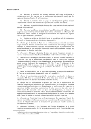 FCCC/CP/2015/L.9
GE.15-2193012/39
e) Recenser et recueillir les bonnes pratiques, difficultés, expériences et
enseignements tirés des travaux sur le renforcement des capacités menés par les
organes créés en application de la Convention;
f) Étudier la manière dont les pays en développement parties peuvent
s’approprier la création et le maintien de capacités dans le temps et l’espace;
g) Recenser les possibilités de renforcer les capacités aux niveaux national,
régional et infranational;
h) Favoriser le dialogue, la coordination, la collaboration et la cohérence entre
les processus et initiatives relevant de la Convention, notamment en échangeant des
informations sur les activités et stratégies de renforcement des capacités des organes
créés en application de la Convention;
i) Donner au secrétariat des directives sur la mise à jour et le développement
du portail en ligne consacré au renforcement des capacités;
75. Décide que le Comité de Paris sur le renforcement des capacités examinera
chaque année un domaine ou un thème lié à l’amélioration des échanges techniques
consacrés au renforcement des capacités, afin de mettre à jour les connaissances sur
les succès obtenus et les problèmes rencontrés dans le développement efficace des
capacités dans un domaine particulier;
76. Demande à l’Organe subsidiaire de mise en œuvre d’organiser pendant ses
sessions des réunions annuelles du Comité de Paris sur le renforcement des capacités;
77. Demande aussi à l’Organe subsidiaire de mise en œuvre d’élaborer le mandat du
Comité de Paris sur le renforcement des capacités dans le contexte du troisième
examen complet de la mise en œuvre du cadre pour le renforcement des capacités, en
tenant compte également des paragraphes 75, 76, 77 et 78 ci-dessus et des
paragraphes 82 et 83 ci-dessous, afin de recommander un projet de décision sur la
question, pour examen et adoption par la Conférence des Parties à sa vingt-deuxième
session;
78. Invite les Parties à faire part de leurs observations sur la composition du Comité
de Paris sur le renforcement des capacités avant le 9 mars 20162
;
79. Charge le secrétariat de rassembler les observations mentionnées ci-dessus au
paragraphe 84 dans un document de la série Misc pour examen par l’Organe
subsidiaire de mise en œuvre à sa quarante-quatrième session;
80. Décide que les contributions au Comité de Paris sur le renforcement des
capacités comprendront notamment des communications, les résultats du troisième
examen complet de la mie en œuvre du cadre pour le renforcement des capacités, le
rapport de synthèse annuel du secrétariat sur la mise en œuvre du cadre pour le
renforcement des capacités dans les pays en développement, le rapport de
compilation-synthèse du secrétariat sur les travaux de renforcement des capacités des
organes créés en application de la Convention et du Protocole de Kyoto, et les rapports
sur le Forum de Durban et le portail consacré au renforcement des capacités;
81. Demande au Comité de Paris sur le renforcement des capacités d’établir des
rapports intermédiaires techniques annuels sur ses activités et de les communiquer aux
sessions de l’Organe subsidiaire de mise en œuvre qui coïncident avec les sessions de
la Conférence des Parties;
82. Demande également à la Conférence des Parties d’examiner, à sa vingt-
cinquième session (novembre 2019), les progrès accomplis par le Comité de Paris sur
__________________
2
Les Parties devraient communiquer leurs observations par l’intermédiaire du portail prévu à cet effet
à l’adresse http://www.unfccc.int/5900.
 