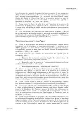 FCCC/CP/2015/L.9
13/39GE.15-21930
le renforcement des capacités, la nécessité d’une prolongation de son mandat, son
efficacité et son renforcement, et de prendre toute décision qu’elle juge appropriée,
afin d’adresser des recommandations à la Conférence des Parties agissant comme
réunion des Parties à l’Accord de Paris, à sa première session, au sujet de
l’amélioration des dispositifs institutionnels relatifs au renforcement des capacités en
application du paragraphe 5 de l’article 8 de l’Accord;
83. Engage toutes les Parties à veiller à ce que l’éducation, la formation et la
sensibilisation du public prévues à l’article 6 de la Convention et à l’article 12 de
l’Accord soient bien prises en compte dans leur contribution au renforcement des
capacités;
84. Invite la Conférence des Parties agissant comme réunion des Parties à l’Accord
de Paris à étudier à sa première session les moyens de développer la formation, la
sensibilisation, la participation du public et l’accès de la population à l’information,
de façon à renforcer l’action engagée au titre de l’Accord;
Transparence des mesures et de l’appui
85. Décide de mettre en place une Initiative de renforcement des capacités pour la
transparence afin de développer les capacités institutionnelles et techniques avant
2020 et après cette date. Cette initiative aidera les pays en développement parties qui
le demandent à satisfaire en temps voulu aux critères renforcés de transparence tels
que définis à l’article 13 de l’Accord;
86. Décide également que l’Initiative de renforcement des capacités pour la
transparence visera à :
a) Renforcer les institutions nationales chargées des activités liées à la
transparence conformément aux priorités nationales;
b) Fournir les outils, la formation et l’assistance permettant de se conformer
aux dispositions de l’article 13 de l’Accord;
c) Contribuer progressivement à une plus grande transparence;
87. Exhorte et engage le Fonds pour l’environnement mondial à prendre des
dispositions pour appuyer la mise en place et la poursuite de l’Initiative de
renforcement des capacités pour la transparence en tant que priorité en matière de
notification, notamment en allouant des contributions volontaires aux pays en
développement au titre de la sixième opération de reconstitution des ressources du
Fonds et des opérations de reconstitution qui suivront, en complément de l’appui déjà
fourni par le Fonds pour l’environnement mondial;
88. Décide d’évaluer la mise en œuvre de l’Initiative de renforcement des capacités
pour la transparence dans le contexte du septième examen du mécanisme financier;
89. Demande que le Fonds pour l’environnement mondial, en tant qu’entité chargée
d’assurer le fonctionnement du mécanisme financier, fasse figurer dans son rapport
annuel à la Conférence des Parties, à compter de 2016, des informations sur
l’avancement des travaux relatifs à la conception, à la mise au point et à la mise en
œuvre de l’Initiative de renforcement des capacités pour la transparence visée au
paragraphe 85 ci-dessus;
90. Décide que conformément au paragraphe 2 de l’article 13 de l’Accord, les pays
en développement disposeront d’une certaine flexibilité pour la mise en œuvre des
dispositions de cet article, s’agissant notamment de la portée, de la fréquence et du
niveau de détail à prévoir en matière de notification et du champ d’application de
l’examen, et que celui-ci pourrait prévoir des examens dans le pays de caractère
 