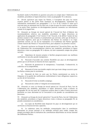 FCCC/CP/2015/L.9
GE.15-2193014/39
facultatif, tandis la flexibilité en question sera prise en compte dans l’élaboration des
modalités, procédures et lignes directrices visées au paragraphe 92 ci-dessous;
91. Décide également que toutes les Parties, à l’exception des pays les moins
avancés parties et des petits États insulaires en développement, soumettent les
informations mentionnées aux paragraphes 7, 8, 9 et 10 de l’article 13 selon qu’il
convient mais au minimum tous les deux ans, et que les pays les moins avancés parties
et les petits États insulaires en développement pourront soumettre ces informations
comme ils le jugent bon;
92. Demande au Groupe de travail spécial de l’Accord de Paris d’élaborer des
recommandations relatives aux modalités, procédures et lignes directrices en
application du paragraphe 13 de l’article 13 de l’Accord, et de définir l’année de leur
premier examen et des examens et actualisations qui suivront, selon que de besoin, à
intervalles réguliers, pour que la Conférence des Parties les examine à sa vingt-
quatrième session, en vue de les transmettre à la Conférence des Parties agissant
comme réunion des Parties à l’Accord de Paris, pour adoption à sa première session;
93. Demande également au Groupe de travail spécial de l’Accord de Paris, aux fins
de l’élaboration des recommandations relatives aux modalités, procédures et lignes
directrices visées au paragraphe 98 ci-dessus, de tenir notamment compte des points
suivants :
a) Importance de mesures propres à faciliter progressivement une meilleure
notification et une plus grande transparence;
b) Nécessité d’accorder une certaine flexibilité aux pays en développement
parties qui en ont besoin en fonction de leurs capacités;
c) Nécessité de promouvoir la transparence, l’exactitude, l’exhaustivité, la
cohérence et la comparabilité;
d) Nécessité d’éviter tout double emploi ainsi que toute charge excessive pour
les Parties comme pour le secrétariat;
e) Nécessité de faire en sorte que les Parties maintiennent au moins la
fréquence et la qualité des notifications conformément à leurs obligations respectives
au titre de la Convention;
f) Nécessité d’éviter un double comptage;
g) Nécessité de veiller à l’intégrité environnementale;
94. Demande en outre au Groupe de travail spécial de l’Accord de Paris, lors de
l’élaboration des modalités, procédures et lignes directrices visées ci-dessus au
paragraphe 98, de tirer parti de l’expérience acquise dans le cadre d’autres processus
pertinents en cours découlant de la Convention et de prendre en considération ces
processus;
95. Demande au Groupe de travail spécial de l’Accord de Paris, lors de l’élaboration
des modalités, procédures et lignes directrices visées ci-dessus au paragraphe 98, de
prendre notamment en considération :
a) Les types de flexibilité dont disposent les pays en développement qui en
ont besoin en fonction de leurs capacités;
b) La cohérence entre les méthodes communiquées dans la contribution
déterminée au niveau national et les méthodes utilisées pour rendre compte des
progrès accomplis dans la réalisation des contributions déterminées au niveau national
des différentes Parties;
 