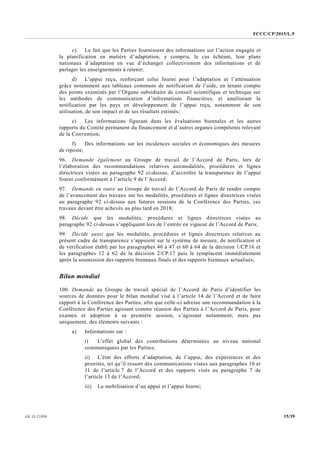 FCCC/CP/2015/L.9
15/39GE.15-21930
c) Le fait que les Parties fournissent des informations sur l’action engagée et
la planification en matière d’adaptation, y compris, le cas échéant, leur plans
nationaux d’adaptation en vue d’échanger collectivement des informations et de
partager les enseignements à retenir;
d) L’appui reçu, renforçant celui fourni pour l’adaptation et l’atténuation
grâce notamment aux tableaux communs de notification de l’aide, en tenant compte
des points examinés par l’Organe subsidiaire de conseil scientifique et technique sur
les méthodes de communication d’informations financières, et améliorant la
notification par les pays en développement de l’appui reçu, notamment de son
utilisation, de son impact et de ses résultats estimés;
e) Les informations figurant dans les évaluations biennales et les autres
rapports du Comité permanent du financement et d’autres organes compétents relevant
de la Convention;
f) Des informations sur les incidences sociales et économiques des mesures
de riposte;
96. Demande également au Groupe de travail de l’Accord de Paris, lors de
l’élaboration des recommandations relatives auxmodalités, procédures et lignes
directrices visées au paragraphe 92 ci-dessus, d’accroître la transparence de l’appui
fourni conformément à l’article 9 de l’Accord;
97. Demande en outre au Groupe de travail de l’Accord de Paris de rendre compte
de l’avancement des travaux sur les modalités, procédures et lignes directrices visées
au paragraphe 92 ci-dessus aux futures sessions de la Conférence des Parties, ces
travaux devant être achevés au plus tard en 2018;
98. Décide que les modalités, procédures et lignes directrices visées au
paragraphe 92 ci-dessus s’appliquent lors de l’entrée en vigueur de l’Accord de Paris;
99. Décide aussi que les modalités, procédures et lignes directrices relatives au
présent cadre de transparence s’appuient sur le système de mesure, de notification et
de vérification établi par les paragraphes 40 à 47 et 60 à 64 de la décision 1/CP.16 et
les paragraphes 12 à 62 de la décision 2/CP.17 puis le remplacent immédiatement
après la soumission des rapports biennaux finals et des rapports biennaux actualisés;
Bilan mondial
100. Demande au Groupe de travail spécial de l’Accord de Paris d’identifier les
sources de données pour le bilan mondial visé à l’article 14 de l’Accord et de faire
rapport à la Conférence des Parties, afin que celle-ci adresse une recommandation à la
Conférence des Parties agissant comme réunion des Parties à l’Accord de Paris, pour
examen et adoption à sa première session, s’agissant notamment, mais pas
uniquement, des éléments suivants :
a) Informations sur :
i) L’effet global des contributions déterminées au niveau national
communiquées par les Parties;
ii) L’état des efforts d’adaptation, de l’appui, des expériences et des
priorités, tel qu’il ressort des communications visées aux paragraphes 10 et
11 de l’article 7 de l’Accord et des rapports visés au paragraphe 7 de
l’article 13 de l’Accord;
iii) La mobilisation d’un appui et l’appui fourni;
 