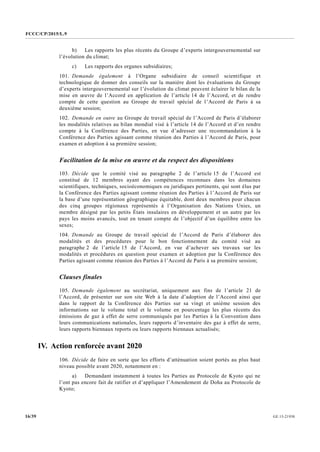 FCCC/CP/2015/L.9
GE.15-2193016/39
b) Les rapports les plus récents du Groupe d’experts intergouvernemental sur
l’évolution du climat;
c) Les rapports des organes subsidiaires;
101. Demande également à l’Organe subsidiaire de conseil scientifique et
technologique de donner des conseils sur la manière dont les évaluations du Groupe
d’experts intergouvernemental sur l’évolution du climat peuvent éclairer le bilan de la
mise en œuvre de l’Accord en application de l’article 14 de l’Accord, et de rendre
compte de cette question au Groupe de travail spécial de l’Accord de Paris à sa
deuxième session;
102. Demande en outre au Groupe de travail spécial de l’Accord de Paris d’élaborer
les modalités relatives au bilan mondial visé à l’article 14 de l’Accord et d’en rendre
compte à la Conférence des Parties, en vue d’adresser une recommandation à la
Conférence des Parties agissant comme réunion des Parties à l’Accord de Paris, pour
examen et adoption à sa première session;
Facilitation de la mise en œuvre et du respect des dispositions
103. Décide que le comité visé au paragraphe 2 de l’article 15 de l’Accord est
constitué de 12 membres ayant des compétences reconnues dans les domaines
scientifiques, techniques, socioéconomiques ou juridiques pertinents, qui sont élus par
la Conférence des Parties agissant comme réunion des Parties à l’Accord de Paris sur
la base d’une représentation géographique équitable, dont deux membres pour chacun
des cinq groupes régionaux représentés à l’Organisation des Nations Unies, un
membre désigné par les petits États insulaires en développement et un autre par les
pays les moins avancés, tout en tenant compte de l’objectif d’un équilibre entre les
sexes;
104. Demande au Groupe de travail spécial de l’Accord de Paris d’élaborer des
modalités et des procédures pour le bon fonctionnement du comité visé au
paragraphe 2 de l’article 15 de l’Accord, en vue d’achever ses travaux sur les
modalités et procédures en question pour examen et adoption par la Conférence des
Parties agissant comme réunion des Parties à l’Accord de Paris à sa première session;
Clauses finales
105. Demande également au secrétariat, uniquement aux fins de l’article 21 de
l’Accord, de présenter sur son site Web à la date d’adoption de l’Accord ainsi que
dans le rapport de la Conférence des Parties sur sa vingt et unième session des
informations sur le volume total et le volume en pourcentage les plus récents des
émissions de gaz à effet de serre communiqués par les Parties à la Convention dans
leurs communications nationales, leurs rapports d’inventaire des gaz à effet de serre,
leurs rapports biennaux reports ou leurs rapports biennaux actualisés;
IV. Action renforcée avant 2020
106. Décide de faire en sorte que les efforts d’atténuation soient portés au plus haut
niveau possible avant 2020, notamment en :
a) Demandant instamment à toutes les Parties au Protocole de Kyoto qui ne
l’ont pas encore fait de ratifier et d’appliquer l’Amendement de Doha au Protocole de
Kyoto;
 