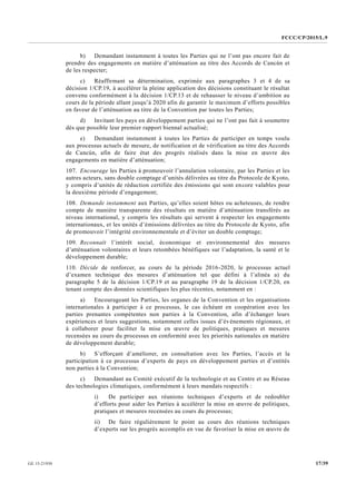 FCCC/CP/2015/L.9
17/39GE.15-21930
b) Demandant instamment à toutes les Parties qui ne l’ont pas encore fait de
prendre des engagements en matière d’atténuation au titre des Accords de Cancún et
de les respecter;
c) Réaffirmant sa détermination, exprimée aux paragraphes 3 et 4 de sa
décision 1/CP.19, à accélérer la pleine application des décisions constituant le résultat
convenu conformément à la décision 1/CP.13 et de rehausser le niveau d’ambition au
cours de la période allant jusqu’à 2020 afin de garantir le maximum d’efforts possibles
en faveur de l’atténuation au titre de la Convention par toutes les Parties;
d) Invitant les pays en développement parties qui ne l’ont pas fait à soumettre
dès que possible leur premier rapport biennal actualisé;
e) Demandant instamment à toutes les Parties de participer en temps voulu
aux processus actuels de mesure, de notification et de vérification au titre des Accords
de Cancún, afin de faire état des progrès réalisés dans la mise en œuvre des
engagements en matière d’atténuation;
107. Encourage les Parties à promouvoir l’annulation volontaire, par les Parties et les
autres acteurs, sans double comptage d’unités délivrées au titre du Protocole de Kyoto,
y compris d’unités de réduction certifiée des émissions qui sont encore valables pour
la deuxième période d’engagement;
108. Demande instamment aux Parties, qu’elles soient hôtes ou acheteuses, de rendre
compte de manière transparente des résultats en matière d’atténuation transférés au
niveau international, y compris les résultats qui servent à respecter les engagements
internationaux, et les unités d’émissions délivrées au titre du Protocole de Kyoto, afin
de promouvoir l’intégrité environnementale et d’éviter un double comptage;
109. Reconnaît l’intérêt social, économique et environnemental des mesures
d’atténuation volontaires et leurs retombées bénéfiques sur l’adaptation, la santé et le
développement durable;
110. Décide de renforcer, au cours de la période 2016-2020, le processus actuel
d’examen technique des mesures d’atténuation tel que défini à l’alinéa a) du
paragraphe 5 de la décision 1/CP.19 et au paragraphe 19 de la décision 1/CP.20, en
tenant compte des données scientifiques les plus récentes, notamment en :
a) Encourageant les Parties, les organes de la Convention et les organisations
internationales à participer à ce processus, le cas échéant en coopération avec les
parties prenantes compétentes non parties à la Convention, afin d’échanger leurs
expériences et leurs suggestions, notamment celles issues d’événements régionaux, et
à collaborer pour faciliter la mise en œuvre de politiques, pratiques et mesures
recensées au cours du processus en conformité avec les priorités nationales en matière
de développement durable;
b) S’efforçant d’améliorer, en consultation avec les Parties, l’accès et la
participation à ce processus d’experts de pays en développement parties et d’entités
non parties à la Convention;
c) Demandant au Comité exécutif de la technologie et au Centre et au Réseau
des technologies climatiques, conformément à leurs mandats respectifs :
i) De participer aux réunions techniques d’experts et de redoubler
d’efforts pour aider les Parties à accélérer la mise en œuvre de politiques,
pratiques et mesures recensées au cours du processus;
ii) De faire régulièrement le point au cours des réunions techniques
d’experts sur les progrès accomplis en vue de favoriser la mise en œuvre de
 