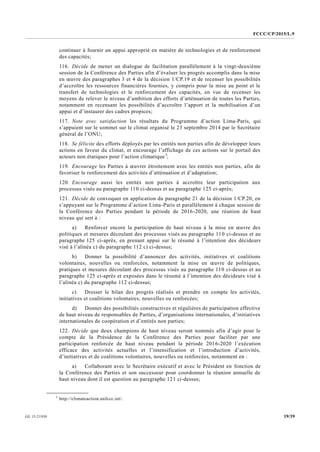 FCCC/CP/2015/L.9
19/39GE.15-21930
continuer à fournir un appui approprié en matière de technologies et de renforcement
des capacités;
116. Décide de mener un dialogue de facilitation parallèlement à la vingt-deuxième
session de la Conférence des Parties afin d’évaluer les progrès accomplis dans la mise
en œuvre des paragraphes 3 et 4 de la décision 1/CP.19 et de recenser les possibilités
d’accroître les ressources financières fournies, y compris pour la mise au point et le
transfert de technologies et le renforcement des capacités, en vue de recenser les
moyens de relever le niveau d’ambition des efforts d’atténuation de toutes les Parties,
notamment en recensant les possibilités d’accroître l’apport et la mobilisation d’un
appui et d’instaurer des cadres propices;
117. Note avec satisfaction les résultats du Programme d’action Lima-Paris, qui
s’appuient sur le sommet sur le climat organisé le 23 septembre 2014 par le Secrétaire
général de l’ONU;
118. Se félicite des efforts déployés par les entités non parties afin de développer leurs
actions en faveur du climat, et encourage l’affichage de ces actions sur le portail des
acteurs non étatiques pour l’action climatique3
;
119. Encourage les Parties à œuvrer étroitement avec les entités non parties, afin de
favoriser le renforcement des activités d’atténuation et d’adaptation;
120. Encourage aussi les entités non parties à accroître leur participation aux
processus visés au paragraphe 110 ci-dessus et au paragraphe 125 ci-après;
121. Décide de convoquer en application du paragraphe 21 de la décision 1/CP.20, en
s’appuyant sur le Programme d’action Lima-Paris et parallèlement à chaque session de
la Conférence des Parties pendant la période de 2016-2020, une réunion de haut
niveau qui sert à :
a) Renforcer encore la participation de haut niveau à la mise en œuvre des
politiques et mesures découlant des processus visés au paragraphe 110 ci-dessus et au
paragraphe 125 ci-après, en prenant appui sur le résumé à l’intention des décideurs
visé à l’alinéa c) du paragraphe 112 c) ci-dessus;
b) Donner la possibilité d’annoncer des activités, initiatives et coalitions
volontaires, nouvelles ou renforcées, notamment la mise en œuvre de politiques,
pratiques et mesures découlant des processus visés au paragraphe 110 ci-dessus et au
paragraphe 125 ci-après et exposées dans le résumé à l’intention des décideurs visé à
l’alinéa c) du paragraphe 112 ci-dessus;
c) Dresser le bilan des progrès réalisés et prendre en compte les activités,
initiatives et coalitions volontaires, nouvelles ou renforcées;
d) Donner des possibilités constructives et régulières de participation effective
de haut niveau de responsables de Parties, d’organisations internationales, d’initiatives
internationales de coopération et d’entités non parties;
122. Décide que deux champions de haut niveau seront nommés afin d’agir pour le
compte de la Présidence de la Conférence des Parties pour faciliter par une
participation renforcée de haut niveau pendant la période 2016-2020 l’exécution
efficace des activités actuelles et l’intensification et l’introduction d’activités,
d’initiatives et de coalitions volontaires, nouvelles ou renforcées, notamment en :
a) Collaborant avec le Secrétaire exécutif et avec le Président en fonction de
la Conférence des Parties et son successeur pour coordonner la réunion annuelle de
haut niveau dont il est question au paragraphe 121 ci-dessus;
__________________
3
http://climateaction.unfccc.int/.
 
