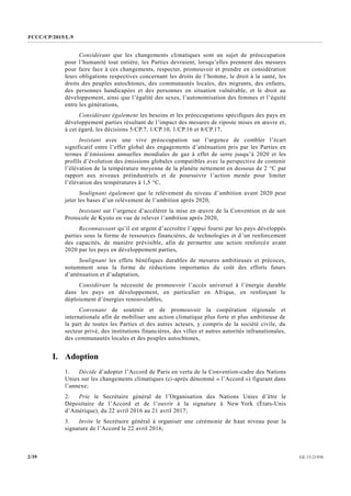 FCCC/CP/2015/L.9
GE.15-219302/39
Considérant que les changements climatiques sont un sujet de préoccupation
pour l’humanité tout entière, les Parties devraient, lorsqu’elles prennent des mesures
pour faire face à ces changements, respecter, promouvoir et prendre en considération
leurs obligations respectives concernant les droits de l’homme, le droit à la santé, les
droits des peuples autochtones, des communautés locales, des migrants, des enfants,
des personnes handicapées et des personnes en situation vulnérable, et le droit au
développement, ainsi que l’égalité des sexes, l’autonomisation des femmes et l’équité
entre les générations,
Considérant également les besoins et les préoccupations spécifiques des pays en
développement parties résultant de l’impact des mesures de riposte mises en œuvre et,
à cet égard, les décisions 5/CP.7, 1/CP.10, 1/CP.16 et 8/CP.17,
Insistant avec une vive préoccupation sur l’urgence de combler l’écart
significatif entre l’effet global des engagements d’atténuation pris par les Parties en
termes d’émissions annuelles mondiales de gaz à effet de serre jusqu’à 2020 et les
profils d’évolution des émissions globales compatibles avec la perspective de contenir
l’élévation de la température moyenne de la planète nettement en dessous de 2 °C par
rapport aux niveaux préindustriels et de poursuivre l’action menée pour limiter
l’élévation des températures à 1,5 °C,
Soulignant également que le relèvement du niveau d’ambition avant 2020 peut
jeter les bases d’un relèvement de l’ambition après 2020,
Insistant sur l’urgence d’accélérer la mise en œuvre de la Convention et de son
Protocole de Kyoto en vue de relever l’ambition après 2020,
Reconnaissant qu’il est urgent d’accroître l’appui fourni par les pays développés
parties sous la forme de ressources financières, de technologies et d’un renforcement
des capacités, de manière prévisible, afin de permettre une action renforcée avant
2020 par les pays en développement parties,
Soulignant les effets bénéfiques durables de mesures ambitieuses et précoces,
notamment sous la forme de réductions importantes du coût des efforts futurs
d’atténuation et d’adaptation,
Considérant la nécessité de promouvoir l’accès universel à l’énergie durable
dans les pays en développement, en particulier en Afrique, en renforçant le
déploiement d’énergies renouvelables,
Convenant de soutenir et de promouvoir la coopération régionale et
internationale afin de mobiliser une action climatique plus forte et plus ambitieuse de
la part de toutes les Parties et des autres acteurs, y compris de la société civile, du
secteur privé, des institutions financières, des villes et autres autorités infranationales,
des communautés locales et des peuples autochtones,
I. Adoption
1. Décide d’adopter l’Accord de Paris en vertu de la Convention-cadre des Nations
Unies sur les changements climatiques (ci-après dénommé « l’Accord ») figurant dans
l’annexe;
2. Prie le Secrétaire général de l’Organisation des Nations Unies d’être le
Dépositaire de l’Accord et de l’ouvrir à la signature à New York (États-Unis
d’Amérique), du 22 avril 2016 au 21 avril 2017;
3. Invite le Secrétaire général à organiser une cérémonie de haut niveau pour la
signature de l’Accord le 22 avril 2016;
 