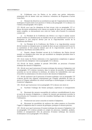 FCCC/CP/2015/L.9
GE.15-2193020/39
b) Collaborant avec les Parties et les entités non parties intéressées,
notamment afin de donner suite aux initiatives volontaires du Programme d’action
Lima-Paris;
c) Donnant des directives au secrétariat au sujet de l’organisation des réunions
techniques d’experts dont il est question à l’alinéa a) du paragraphe 112 ci-dessus et à
l’alinéa a) du paragraphe 130 ci-après;
123. Décide aussi que les champions de haut niveau visés au paragraphe 122 ci-
dessus devraient normalement avoir chacun un mandat de deux ans qui, pendant une
année complète, se chevaucherait avec celui de l’autre, afin d’assurer la continuité
comme suit :
a) Le Président de la Conférence des Parties à sa vingt et unième session
devrait nommer un champion pour un mandat d’un an qui commencerait le jour de sa
nomination et irait jusqu’au dernier jour de la vingt-deuxième session de la
Conférence des Parties;
b) Le Président de la Conférence des Parties à sa vingt-deuxième session
devrait nommer un champion pour un mandat de deux ans qui commencerait le jour de
sa nomination et irait jusqu’au dernier jour de la vingt-troisième session de la
Conférence des Parties (novembre 2017);
c) Ensuite, chaque Président suivant de la Conférence des Parties devrait
nommer un champion pour deux ans qui succéderait au champion précédent dont le
mandat se serait achevé;
124. Invite toutes les Parties intéressées et les organisations compétentes à appuyer
les activités des champions visés au paragraphe 122 ci-dessus;
125. Décide de lancer, pendant la période 2016-2020, un processus d’examen
technique des mesures d’adaptation;
126. Décide aussi que le processus d’examen technique des mesures d’adaptation visé
au paragraphe 125 ci-dessus recensera, dans la mesure du possible, les possibilités
concrètes en vue de renforcer la résilience, de réduire les vulnérabilités, ainsi que
d’accroître la connaissance et la mise en œuvre des mesures d’adaptation;
127. Décide également que le processus d’examen technique visé au paragraphe 125
ci-dessus devrait être organisé conjointement par l’Organe subsidiaire de mise en
œuvre et l’Organe subsidiaire de conseil scientifique et technologique, et mené par le
Comité de l’adaptation;
128. Décide que le processus visé au paragraphe 125 ci-dessus sera mené en :
a) Facilitant l’échange des bonnes pratiques, expériences et enseignements
tirés;
b) Recensant des mesures susceptibles de renforcer considérablement la mise
en œuvre de mesures d’adaptation, y compris les mesures qui pourraient accroître la
diversification de l’économie et avoir des retombées bénéfiques dans le domaine de
l’atténuation;
c) Promouvant une action concertée en matière d’adaptation;
d) Recensant les possibilités de renforcer des cadres propices et d’accroître
l’appui à l’adaptation dans le contexte de politiques, pratiques et mesures précises;
129. Décide aussi que le processus d’examen technique des mesures d’adaptation visé
au paragraphe 125 ci-dessus prendra en compte les processus, modalités, produits,
résultats et enseignements tirés du processus d’examen technique des mesures
d’atténuation visé au paragraphe 110 ci-dessus;
 
