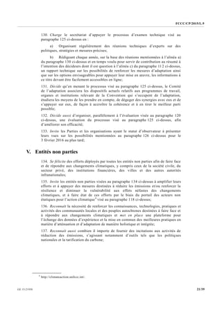 FCCC/CP/2015/L.9
21/39GE.15-21930
130. Charge le secrétariat d’appuyer le processus d’examen technique visé au
paragraphe 125 ci-dessus en :
a) Organisant régulièrement des réunions techniques d’experts sur des
politiques, stratégies et mesures précises;
b) Rédigeant chaque année, sur la base des réunions mentionnées à l’alinéa a)
du paragraphe 130 ci-dessus et en temps voulu pour servir de contribution au résumé à
l’intention des décideurs dont il est question à l’alinéa c) du paragraphe 112 ci-dessus,
un rapport technique sur les possibilités de renforcer les mesures d’adaptation ainsi
que sur les options envisageables pour appuyer leur mise en œuvre, les informations à
ce titre devant être facilement accessibles en ligne;
131. Décide qu’en menant le processus visé au paragraphe 125 ci-dessus, le Comité
de l’adaptation associera les dispositifs actuels relatifs aux programmes de travail,
organes et institutions relevant de la Convention qui s’occupent de l’adaptation,
étudiera les moyens de les prendre en compte, de dégager des synergies avec eux et de
s’appuyer sur eux, de façon à accroître la cohérence et à en tirer le meilleur parti
possible;
132. Décide aussi d’organiser, parallèlement à l’évaluation visée au paragraphe 120
ci-dessus, une évaluation du processus visé au paragraphe 125 ci-dessus, afin
d’améliorer son efficacité;
133. Invite les Parties et les organisations ayant le statut d’observateur à présenter
leurs vues sur les possibilités mentionnées au paragraphe 126 ci-dessus pour le
3 février 2016 au plus tard;
V. Entités non parties
134. Se félicite des efforts déployés par toutes les entités non parties afin de faire face
et de répondre aux changements climatiques, y compris ceux de la société civile, du
secteur privé, des institutions financières, des villes et des autres autorités
infranationales;
135. Invite les entités non parties visées au paragraphe 134 ci-dessus à amplifier leurs
efforts et à appuyer des mesures destinées à réduire les émissions et/ou renforcer la
résilience et diminuer la vulnérabilité aux effets néfastes des changements
climatiques, et à faire état de ces efforts par le biais du portail des acteurs non
étatiques pour l’action climatique4
visé au paragraphe 118 ci-dessus;
136. Reconnaît la nécessité de renforcer les connaissances, technologies, pratiques et
activités des communautés locales et des peuples autochtones destinées à faire face et
à répondre aux changements climatiques et met en place une plateforme pour
l’échange des données d’expérience et la mise en commun des meilleures pratiques en
matière d’atténuation et d’adaptation de manière holistique et intégrée;
137. Reconnaît aussi combien il importe de fournir des incitations aux activités de
réduction des émissions, s’agissant notamment d’outils tels que les politiques
nationales et la tarification du carbone;
__________________
4
http://climateaction.unfccc.int/.
 