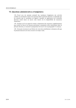 FCCC/CP/2015/L.9
GE.15-2193022/39
VI. Questions administratives et budgétaires
138. Prend note du montant estimatif des incidences budgétaires des activités
confiées au secrétariat et dont il est question dans la présente décision, et demande que
les mesures que le secrétariat est appelé à prendre en application de la présente
décision soient mises en œuvre sous réserve de la disponibilité de ressources
financières;
139. Souligne qu’il est urgent de mettre à disposition des ressources supplémentaires
pour mettre en œuvre les mesures pertinentes, notamment celles mentionnées dans la
présente décision, et exécuter le programme de travail visé au paragraphe 9 ci-dessus;
140. Demande instamment aux Parties de verser des contributions volontaires afin que
la présente décision soit mise en œuvre en temps voulu.
 