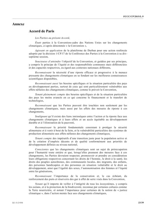 FCCC/CP/2015/L.9
23/39GE.15-21930
Annexe
Accord de Paris
Les Parties au présent Accord,
Étant parties à la Convention-cadre des Nations Unies sur les changements
climatiques, ci-après dénommée « la Convention »,
Agissant en application de la plateforme de Durban pour une action renforcée
adoptée par la décision 1/CP.17 de la Conférence des Parties à la Convention à sa dix-
septième session,
Soucieuses d’atteindre l’objectif de la Convention, et guidées par ses principes,
y compris le principe de l’équité et des responsabilités communes mais différenciées
et des capacités respectives, eu égard aux contextes nationaux différents,
Reconnaissant la nécessité d’une riposte efficace et progressive à la menace
pressante des changements climatiques en se fondant sur les meilleures connaissances
scientifiques disponibles,
Reconnaissant aussi les besoins spécifiques et la situation particulière des pays
en développement parties, surtout de ceux qui sont particulièrement vulnérables aux
effets néfastes des changements climatiques, comme le prévoit la Convention,
Tenant pleinement compte des besoins spécifiques et de la situation particulière
des pays les moins avancés en ce qui concerne le financement et le transfert de
technologies,
Reconnaissant que les Parties peuvent être touchées non seulement par les
changements climatiques, mais aussi par les effets des mesures de riposte à ces
changements,
Soulignant qu’il existe des liens intrinsèques entre l’action et la riposte face aux
changements climatiques et à leurs effets et un accès équitable au développement
durable et à l’élimination de la pauvreté,
Reconnaissant la priorité fondamentale consistant à protéger la sécurité
alimentaire et à venir à bout de la faim, et la vulnérabilité particulière des systèmes de
production alimentaire aux effets néfastes des changements climatiques,
Tenant compte des impératifs d’une transition juste pour la population active et
de la création d’emplois décents et de qualité conformément aux priorités de
développement définies au niveau national,
Conscientes que les changements climatiques sont un sujet de préoccupation
pour l’humanité toute entière et que, lorsqu’elles prennent des mesures face à ces
changements, les Parties devraient respecter, promouvoir et prendre en considération
leurs obligations respectives concernant les droits de l’homme, le droit à la santé, les
droits des peuples autochtones, des communautés locales, des migrants, des enfants,
des personnes handicapées et des personnes en situation vulnérable et le droit au
développement, ainsi que l’égalité des sexes, l’autonomisation des femmes et l’équité
entre les générations,
Reconnaissant l’importance de la conservation et, le cas échéant, du
renforcement des puits et réservoirs des gaz à effet de serre visés dans la Convention,
Notant qu’il importe de veiller à l’intégrité de tous les écosystèmes, y compris
les océans, et à la protection de la biodiversité, reconnue par certaines cultures comme
la Terre nourricière, et notant l’importance pour certaines de la notion de « justice
climatique », dans l’action menée face aux changements climatiques,
 