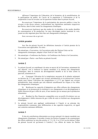 FCCC/CP/2015/L.9
GE.15-2193024/39
Affirmant l’importance de l’éducation, de la formation, de la sensibilisation, de
la participation du public, de l’accès de la population à l’information et de la
coopération à tous les niveaux sur les questions traitées dans le présent Accord,
Reconnaissant l’importance de la participation des pouvoirs publics à tous les
niveaux et des divers acteurs, conformément aux législations nationales respectives
des Parties, dans la lutte contre les changements climatiques,
Reconnaissant également que des modes de vie durables et des modes durables
de consommation et de production, les pays développés parties montrant la voie,
jouent un rôle important pour faire face aux changements climatiques,
Sont convenues de ce qui suit :
Article premier
Aux fins du présent Accord, les définitions énoncées à l’article premier de la
Convention sont applicables. En outre :
1. On entend par « Convention » la Convention-cadre des Nations Unies sur les
changements climatiques, adoptée à New York le 9 mai 1992;
2. On entend par « Conférence des Parties » la Conférence des Parties à la Convention;
3. On entend par « Partie » une Partie au présent Accord.
Article 2
1. Le présent Accord, en contribuant à la mise en œuvre de la Convention, notamment de
son objectif, vise à renforcer la riposte mondiale à la menace des changements
climatiques, dans le contexte du développement durable et de la lutte contre la
pauvreté, notamment en :
a) Contenant l’élévation de la température moyenne de la planète nettement
en dessous de 2 °C par rapport aux niveaux préindustriels et en poursuivant l’action
menée pour limiter l’élévation des températures à 1,5 °C par rapport aux niveaux
préindustriels, étant entendu que cela réduirait sensiblement les risques et les effets
des changements climatiques;
b) Renforçant les capacités d’adaptation aux effets néfastes des changements
climatiques et en promouvant la résilience à ces changements et un développement à
faible émission de gaz à effet de serre, d’une manière qui ne menace pas la production
alimentaire;
c) Rendant les flux financiers compatibles avec un profil d’évolution vers un
développement à faible émission de gaz à effet de serre et résilient aux changements
climatiques.
2. Le présent Accord sera appliqué conformément à l’équité et au principe des
responsabilités communes mais différenciées et des capacités respectives, eu égard
aux contextes nationaux différents.
Article 3
À titre de contributions déterminées au niveau national à la riposte mondiale aux
changements climatiques, il incombe à toutes les Parties d’engager et de communiquer
des efforts ambitieux au sens des articles 4, 7, 9, 10, 11 et 13 en vue de réaliser l’objet
du présent Accord tel qu’énoncé à l’article 2. Les efforts de toutes les Parties
 