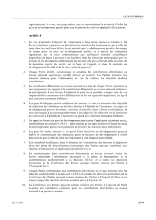 FCCC/CP/2015/L.9
25/39GE.15-21930
représenteront, à terme, une progression, tout en reconnaissant la nécessité d’aider les
pays en développement parties pour que le présent Accord soit appliqué efficacement.
Article 4
1. En vue d’atteindre l’objectif de température à long terme énoncé à l’article 2, les
Parties cherchent à parvenir au plafonnement mondial des émissions de gaz à effet de
serre dans les meilleurs délais, étant entendu que le plafonnement prendra davantage
de temps pour les pays en développement parties, et à opérer des réductions
rapidement par la suite conformément aux meilleures données scientifiques
disponibles de façon à parvenir à un équilibre entre les émissions anthropiques par les
sources et les absorptions anthropiques par les puits de gaz à effet de serre au cours de
la deuxième moitié du siècle, sur la base de l’équité, et dans le contexte du
développement durable et de la lutte contre la pauvreté.
2. Chaque Partie établit, communique et actualise les contributions déterminées au
niveau national successives qu’elle prévoit de réaliser. Les Parties prennent des
mesures internes pour l’atténuation en vue de réaliser les objectifs desdites
contributions.
3. La contribution déterminée au niveau national suivante de chaque Partie représentera
une progression par rapport à la contribution déterminée au niveau national antérieure
et correspondra à son niveau d’ambition le plus élevé possible, compte tenu de ses
responsabilités communes mais différenciées et de ses capacités respectives, eu égard
aux contextes nationaux différents.
4. Les pays développés parties continuent de montrer la voie en assumant des objectifs
de réduction des émissions en chiffres absolus à l’échelle de l’économie. Les pays en
développement parties devraient continuer d’accroître leurs efforts d’atténuation, et
sont encouragés à passer progressivement à des objectifs de réduction ou de limitation
des émissions à l’échelle de l’économie eu égard aux contextes nationaux différents.
5. Un appui est fourni aux pays en développement parties pour l’application du présent article,
conformément aux articles 9, 10 et 11, étant entendu qu’un appui renforcé en faveur des pays
en développement parties leur permettra de prendre des mesures plus ambitieuses.
6. Les pays les moins avancés et les petits États insulaires en développement peuvent
établir et communiquer des stratégies, plans et mesures de développement à faible
émission de gaz à effet de serre correspondant à leur situation particulière.
7. Les retombées bénéfiques, dans le domaine de l’atténuation, des mesures d’adaptation
et/ou des plans de diversification économique des Parties peuvent contribuer aux
résultats d’atténuation en application du présent article.
8. En communiquant leurs contributions déterminées au niveau national, toutes les
Parties présentent l’information nécessaire à la clarté, la transparence et la
compréhension conformément à la décision 1/CP.21 et à toutes les décisions
pertinentes de la Conférence des Parties agissant comme réunion des Parties à
l’Accord de Paris.
9. Chaque Partie communique une contribution déterminée au niveau national tous les
cinq ans conformément à la décision 1/CP.21 et à toutes les décisions pertinentes de la
Conférence des Parties agissant comme réunion des Parties à l’Accord de Paris et en
tenant compte des résultats du bilan mondial prévu à l’article 14.
10. La Conférence des Parties agissant comme réunion des Parties à l’Accord de Paris
examine des calendriers communs pour les contributions déterminées au niveau
national à sa première session.
 