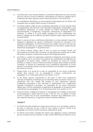 FCCC/CP/2015/L.9
GE.15-2193026/39
11. Une Partie peut à tout moment modifier sa contribution déterminée au niveau national
afin d’en relever le niveau d’ambition, conformément aux directives adoptées par la
Conférence des Parties agissant comme réunion des Parties à l’Accord de Paris.
12. Les contributions déterminées au niveau national communiquées par les Parties sont
consignées dans un registre public tenu par le secrétariat.
13. Les Parties rendent compte de leurs contributions déterminées au niveau national. Dans
la comptabilisation des émissions et des absorptions anthropiques correspondant à leurs
contributions déterminées au niveau national, les Parties promeuvent l’intégrité
environnementale, la transparence, l’exactitude, l’exhaustivité, la comparabilité et la
cohérence, et veillent à ce qu’un double comptage soit évité, conformément aux
directives adoptées par la Conférence des Parties agissant comme réunion des Parties à
l’Accord de Paris.
14. Dans le contexte de leurs contributions déterminées au niveau national, lorsqu’elles
indiquent et appliquent des mesures d’atténuation concernant les émissions et les
absorptions anthropiques, les Parties devraient tenir compte, selon qu’il convient, des
méthodes et des directives en vigueur conformément à la Convention, compte tenu des
dispositions du paragraphe 13 du présent article.
15. Les Parties tiennent compte, dans la mise en œuvre du présent Accord, des
préoccupations des Parties dont l’économie est particulièrement touchée par les effets
des mesures de riposte, en particulier les pays en développement parties.
16. Les Parties, y compris les organisations régionales d’intégration économique et leurs
États membres, qui se sont mises d’accord pour agir conjointement en application du
paragraphe 2 du présent article, notifient au secrétariat les termes de l’accord
pertinent, y compris le niveau d’émissions attribué à chaque Partie pendant la période
considérée, au moment de communiquer leurs contributions déterminées au niveau
national. Le secrétariat informe à son tour les Parties à la Convention et les signataires
des termes de l’accord.
17. Chaque partie à un accord de ce type est responsable de son niveau d’émissions
indiqué dans l’accord visé au paragraphe 16 ci-dessus conformément aux
paragraphes 13 et 14 du présent article et aux articles 13 et 15.
18. Si des Parties agissant conjointement le font dans le cadre d’une organisation
régionale d’intégration économique qui est elle-même partie au présent Accord, et en
concertation avec elle, chaque État membre de cette organisation régionale
d’intégration économique, à titre individuel et conjointement avec l’organisation
régionale d’intégration économique, est responsable de son niveau d’émissions
indiqué dans l’accord communiqué en application du paragraphe 16 du présent article
conformément aux paragraphes 13 et 14 du présent article et aux articles 13 et 15.
19. Toutes les Parties s’emploient à formuler et communiquer des stratégies à long terme
de développement à faible émission de gaz à effet de serre, en gardant à l’esprit
l’article 2 compte tenu de leurs responsabilités communes mais différenciées et de
leurs capacités respectives, eu égard aux contextes nationaux différents.
Article 5
1. Les Parties devraient prendre des mesures pour conserver et, le cas échéant, renforcer
les puits et réservoirs de gaz à effet de serre comme le prévoit l’alinéa d) du
paragraphe 1 de l’article 4 de la Convention, notamment les forêts.
2. Les Parties sont invitées à prendre des mesures pour appliquer et étayer, notamment
par des versements liés aux résultats, le cadre existant défini dans les directives et les
 