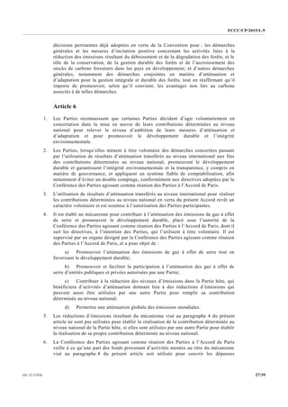 FCCC/CP/2015/L.9
27/39GE.15-21930
décisions pertinentes déjà adoptées en vertu de la Convention pour : les démarches
générales et les mesures d’incitation positive concernant les activités liées à la
réduction des émissions résultant du déboisement et de la dégradation des forêts, et le
rôle de la conservation, de la gestion durable des forêts et de l’accroissement des
stocks de carbone forestiers dans les pays en développement; et d’autres démarches
générales, notamment des démarches conjointes en matière d’atténuation et
d’adaptation pour la gestion intégrale et durable des forêts, tout en réaffirmant qu’il
importe de promouvoir, selon qu’il convient, les avantages non liés au carbone
associés à de telles démarches.
Article 6
1. Les Parties reconnaissent que certaines Parties décident d’agir volontairement en
concertation dans la mise en œuvre de leurs contributions déterminées au niveau
national pour relever le niveau d’ambition de leurs mesures d’atténuation et
d’adaptation et pour promouvoir le développement durable et l’intégrité
environnementale.
2. Les Parties, lorsqu’elles mènent à titre volontaire des démarches concertées passant
par l’utilisation de résultats d’atténuation transférés au niveau international aux fins
des contributions déterminées au niveau national, promeuvent le développement
durable et garantissent l’intégrité environnementale et la transparence, y compris en
matière de gouvernance, et appliquent un système fiable de comptabilisation, afin
notamment d’éviter un double comptage, conformément aux directives adoptées par la
Conférence des Parties agissant comme réunion des Parties à l’Accord de Paris.
3. L’utilisation de résultats d’atténuation transférés au niveau international pour réaliser
les contributions déterminées au niveau national en vertu du présent Accord revêt un
caractère volontaire et est soumise à l’autorisation des Parties participantes.
4. Il est établi un mécanisme pour contribuer à l’atténuation des émissions de gaz à effet
de serre et promouvoir le développement durable, placé sous l’autorité de la
Conférence des Parties agissant comme réunion des Parties à l’Accord de Paris, dont il
suit les directives, à l’intention des Parties, qui l’utilisent à titre volontaire. Il est
supervisé par un organe désigné par la Conférence des Parties agissant comme réunion
des Parties à l’Accord de Paris, et a pour objet de :
a) Promouvoir l’atténuation des émissions de gaz à effet de serre tout en
favorisant le développement durable;
b) Promouvoir et faciliter la participation à l’atténuation des gaz à effet de
serre d’entités publiques et privées autorisées par une Partie;
c) Contribuer à la réduction des niveaux d’émissions dans la Partie hôte, qui
bénéficiera d’activités d’atténuation donnant lieu à des réductions d’émissions qui
peuvent aussi être utilisées par une autre Partie pour remplir sa contribution
déterminée au niveau national;
d) Permettre une atténuation globale des émissions mondiales.
5. Les réductions d’émissions résultant du mécanisme visé au paragraphe 4 du présent
article ne sont pas utilisées pour établir la réalisation de la contribution déterminée au
niveau national de la Partie hôte, si elles sont utilisées par une autre Partie pour établir
la réalisation de sa propre contribution déterminée au niveau national.
6. La Conférence des Parties agissant comme réunion des Parties à l’Accord de Paris
veille à ce qu’une part des fonds provenant d’activités menées au titre du mécanisme
visé au paragraphe 4 du présent article soit utilisée pour couvrir les dépenses
 