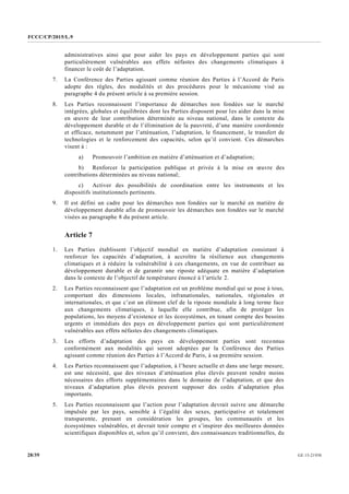 FCCC/CP/2015/L.9
GE.15-2193028/39
administratives ainsi que pour aider les pays en développement parties qui sont
particulièrement vulnérables aux effets néfastes des changements climatiques à
financer le coût de l’adaptation.
7. La Conférence des Parties agissant comme réunion des Parties à l’Accord de Paris
adopte des règles, des modalités et des procédures pour le mécanisme visé au
paragraphe 4 du présent article à sa première session.
8. Les Parties reconnaissent l’importance de démarches non fondées sur le marché
intégrées, globales et équilibrées dont les Parties disposent pour les aider dans la mise
en œuvre de leur contribution déterminée au niveau national, dans le contexte du
développement durable et de l’élimination de la pauvreté, d’une manière coordonnée
et efficace, notamment par l’atténuation, l’adaptation, le financement, le transfert de
technologies et le renforcement des capacités, selon qu’il convient. Ces démarches
visent à :
a) Promouvoir l’ambition en matière d’atténuation et d’adaptation;
b) Renforcer la participation publique et privée à la mise en œuvre des
contributions déterminées au niveau national;
c) Activer des possibilités de coordination entre les instruments et les
dispositifs institutionnels pertinents.
9. Il est défini un cadre pour les démarches non fondées sur le marché en matière de
développement durable afin de promouvoir les démarches non fondées sur le marché
visées au paragraphe 8 du présent article.
Article 7
1. Les Parties établissent l’objectif mondial en matière d’adaptation consistant à
renforcer les capacités d’adaptation, à accroître la résilience aux changements
climatiques et à réduire la vulnérabilité à ces changements, en vue de contribuer au
développement durable et de garantir une riposte adéquate en matière d’adaptation
dans le contexte de l’objectif de température énoncé à l’article 2.
2. Les Parties reconnaissent que l’adaptation est un problème mondial qui se pose à tous,
comportant des dimensions locales, infranationales, nationales, régionales et
internationales, et que c’est un élément clef de la riposte mondiale à long terme face
aux changements climatiques, à laquelle elle contribue, afin de protéger les
populations, les moyens d’existence et les écosystèmes, en tenant compte des besoins
urgents et immédiats des pays en développement parties qui sont particulièrement
vulnérables aux effets néfastes des changements climatiques.
3. Les efforts d’adaptation des pays en développement parties sont reconnus
conformément aux modalités qui seront adoptées par la Conférence des Parties
agissant comme réunion des Parties à l’Accord de Paris, à sa première session.
4. Les Parties reconnaissent que l’adaptation, à l’heure actuelle et dans une large mesure,
est une nécessité, que des niveaux d’atténuation plus élevés peuvent rendre moins
nécessaires des efforts supplémentaires dans le domaine de l’adaptation, et que des
niveaux d’adaptation plus élevés peuvent supposer des coûts d’adaptation plus
importants.
5. Les Parties reconnaissent que l’action pour l’adaptation devrait suivre une démarche
impulsée par les pays, sensible à l’égalité des sexes, participative et totalement
transparente, prenant en considération les groupes, les communautés et les
écosystèmes vulnérables, et devrait tenir compte et s’inspirer des meilleures données
scientifiques disponibles et, selon qu’il convient, des connaissances traditionnelles, du
 