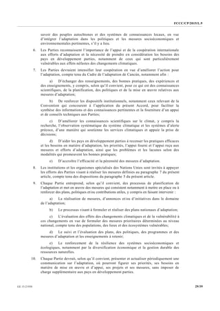 FCCC/CP/2015/L.9
29/39GE.15-21930
savoir des peuples autochtones et des systèmes de connaissances locaux, en vue
d’intégrer l’adaptation dans les politiques et les mesures socioéconomiques et
environnementales pertinentes, s’il y a lieu.
6. Les Parties reconnaissent l’importance de l’appui et de la coopération internationale
aux efforts d’adaptation et la nécessité de prendre en considération les besoins des
pays en développement parties, notamment de ceux qui sont particulièrement
vulnérables aux effets néfastes des changements climatiques.
7. Les Parties devraient intensifier leur coopération en vue d’améliorer l’action pour
l’adaptation, compte tenu du Cadre de l’adaptation de Cancún, notamment afin :
a) D’échanger des renseignements, des bonnes pratiques, des expériences et
des enseignements, y compris, selon qu’il convient, pour ce qui est des connaissances
scientifiques, de la planification, des politiques et de la mise en œuvre relatives aux
mesures d’adaptation;
b) De renforcer les dispositifs institutionnels, notamment ceux relevant de la
Convention qui concourent à l’application du présent Accord, pour faciliter la
synthèse des informations et des connaissances pertinentes et la fourniture d’un appui
et de conseils techniques aux Parties;
c) D’améliorer les connaissances scientifiques sur le climat, y compris la
recherche, l’observation systématique du système climatique et les systèmes d’alerte
précoce, d’une manière qui soutienne les services climatiques et appuie la prise de
décisions;
d) D’aider les pays en développement parties à recenser les pratiques efficaces
et les besoins en matière d’adaptation, les priorités, l’appui fourni et l’appui reçu aux
mesures et efforts d’adaptation, ainsi que les problèmes et les lacunes selon des
modalités qui promeuvent les bonnes pratiques;
e) D’accroître l’efficacité et la pérennité des mesures d’adaptation.
8. Les institutions et les organismes spécialisés des Nations Unies sont invités à appuyer
les efforts des Parties visant à réaliser les mesures définies au paragraphe 7 du présent
article, compte tenu des dispositions du paragraphe 5 du présent article.
9. Chaque Partie entreprend, selon qu’il convient, des processus de planification de
l’adaptation et met en œuvre des mesures qui consistent notamment à mettre en place ou à
renforcer des plans, politiques et/ou contributions utiles, y compris en faisant intervenir :
a) La réalisation de mesures, d’annonces et/ou d’initiatives dans le domaine
de l’adaptation;
b) Le processus visant à formuler et réaliser des plans nationaux d’adaptation;
c) L’évaluation des effets des changements climatiques et de la vulnérabilité à
ces changements en vue de formuler des mesures prioritaires déterminées au niveau
national, compte tenu des populations, des lieux et des écosystèmes vulnérables;
d) Le suivi et l’évaluation des plans, des politiques, des programmes et des
mesures d’adaptation et les enseignements à retenir;
e) Le renforcement de la résilience des systèmes socioéconomiques et
écologiques, notamment par la diversification économique et la gestion durable des
ressources naturelles.
10. Chaque Partie devrait, selon qu’il convient, présenter et actualiser périodiquement une
communication sur l’adaptation, où pourront figurer ses priorités, ses besoins en
matière de mise en œuvre et d’appui, ses projets et ses mesures, sans imposer de
charge supplémentaire aux pays en développement parties.
 