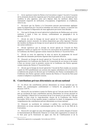 FCCC/CP/2015/L.9
3/39GE.15-21930
4. Invite également toutes les Parties à la Convention à signer l’Accord à l’occasion
de la cérémonie devant être organisée par le Secrétaire général, ou au moment qui leur
semblera le plus opportun, ainsi qu’à déposer dans les meilleurs délais leurs
instruments respectifs de ratification, d’acceptation, d’approbation ou d’adhésion,
selon le cas;
5. Reconnaît que les Parties à la Convention peuvent provisoirement appliquer
toutes les dispositions de l’Accord en attendant son entrée en vigueur, et demande aux
Parties d’informer le Dépositaire de toute application provisoire ainsi décidée;
6. Note que le Groupe de travail spécial de la plateforme de Durban pour une action
renforcée a mené à bien ses travaux, conformément au paragraphe 4 de la
décision 1/CP.17;
7. Décide de créer le Groupe de travail spécial de l’Accord de Paris auquel
s’appliquent, mutatis mutandis, les mêmes dispositions que celles régissant l’élection
des membres du Bureau du Groupe de travail spécial de la plateforme de Durban pour
une action renforcée1
;
8. Décide également que le Groupe de travail spécial de l’Accord de Paris
préparera l’entrée en vigueur de l’Accord et la convocation de la première session de
la Conférence des Parties agissant comme réunion des Parties à l’Accord de Paris;
9. Décide en outre de superviser la mise en œuvre du programme de travail
découlant des demandes pertinentes figurant dans la présente décision;
10. Demande au Groupe de travail spécial de l’Accord de Paris de rendre compte
régulièrement à la Conférence des Parties de l’avancement de ses travaux et de mener
à bien ses travaux avant la première session de la Conférence des Parties agissant
comme réunion des Parties à l’Accord de Paris;
11. Décide que le Groupe de travail spécial de l’Accord de Paris tiendra ses sessions
à partir de 2016 parallèlement aux sessions des organes subsidiaires de la Convention
et élaborera des projets de décision que la Conférence des Parties recommandera à la
Conférence des Parties agissant comme réunion des Parties à l’Accord de Paris pour
examen et adoption à sa première session;
II. Contributions prévues déterminées au niveau national
12. Se félicite des contributions prévues déterminées au niveau national que les
Parties ont communiquées conformément à l’alinéa b) du paragraphe 2 de la
décision 1/CP.19;
13. Renouvelle son invitation à toutes les Parties qui ne l’ont pas encore fait de faire
part au secrétariat de leurs contributions prévues déterminées au niveau national en
vue d’atteindre l’objectif de la Convention tel qu’il est énoncé en son article 2 dès que
possible et bien avant la vingt-deuxième session de la Conférence des Parties
(novembre 2016) et d’une manière propre à améliorer la clarté, la transparence et la
compréhension des contributions prévues déterminées au niveau national;
14. Demande au secrétariat de continuer à publier les contributions prévues
déterminées au niveau national communiquées par les Parties sur le site Web de la
Convention;
15. Renouvelle son appel aux pays développés parties, aux entités chargées d’assurer
le fonctionnement du Mécanisme financier et à toute autre organisation en mesure de
le faire pour qu’ils fournissent un appui aux fins de l’établissement et de la
__________________
1
Dispositions approuvées au paragraphe 2 de la décision 2/CP.18.
 