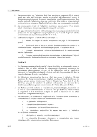 FCCC/CP/2015/L.9
GE.15-2193030/39
11. La communication sur l’adaptation dont il est question au paragraphe 10 du présent
article est, selon qu’il convient, soumise et actualisée périodiquement, intégrée à
d’autres communications ou documents ou présentée parallèlement, notamment dans
un plan national d’adaptation, dans une contribution déterminée au niveau national
conformément au paragraphe 2 de l’article 3, et/ou dans une communication nationale.
12. La communication relative à l’adaptation mentionnée au paragraphe 10 du présent
article est consignée dans un registre public tenu par le secrétariat.
13. Un appui international renforcé est fourni en permanence aux pays en développement
parties aux fins de l’application des paragraphes 7, 9, 10 et 11 du présent article,
conformément aux dispositions des articles 9, 10 et 11.
14. Le bilan mondial prévu à l’article 14 vise notamment à :
a) Prendre en compte les efforts d’adaptation des pays en développement
parties;
b) Renforcer la mise en œuvre de mesures d’adaptation en tenant compte de la
communication sur l’adaptation mentionnée au paragraphe 10 du présent article;
c) Examiner l’adéquation et l’efficacité de l’adaptation et de l’appui fourni en
matière d’adaptation;
d) Examiner les progrès d’ensemble accomplis dans la réalisation de l’objectif
mondial en matière d’adaptation énoncé au paragraphe 1 du présent article.
Article 8
1. Les Parties reconnaissent la nécessité d’éviter et de réduire au minimum les pertes et
préjudices liés aux effets néfastes des changements climatiques, notamment les
phénomènes météorologiques extrêmes et les phénomènes qui se manifestent
lentement, et d’y remédier, ainsi que le rôle joué par le développement durable dans la
réduction du risque de pertes et préjudices.
2. Le Mécanisme international de Varsovie relatif aux pertes et préjudices liés aux
incidences des changements climatiques est placé sous l’autorité de la Conférence des
Parties agissant comme réunion des Parties à l’Accord de Paris, dont il suit les
directives, et peut être amélioré et renforcé conformément aux décisions de la
Conférence des Parties agissant comme réunion des Parties à l’Accord de Paris.
3. Les Parties devraient améliorer la compréhension, l’action et l’appui, notamment par
le biais du Mécanisme international de Varsovie, selon que de besoin, dans le cadre de
la coopération et de la facilitation, eu égard aux pertes et préjudices liés aux effets
néfastes des changements climatiques;
4. En conséquence, les domaines de coopération et de facilitation visant à améliorer la
compréhension, l’action et l’appui sont notamment les suivants :
a) Les systèmes d’alerte précoce;
b) La préparation aux situations d’urgence;
c) Les phénomènes qui se manifestent lentement;
d) Les phénomènes susceptibles de causer des pertes et préjudices
irréversibles et permanents;
e) L’évaluation et la gestion complètes des risques;
f) Les dispositifs d’assurance dommages, la mutualisation des risques
climatiques et les autres solutions en matière d’assurance;
 