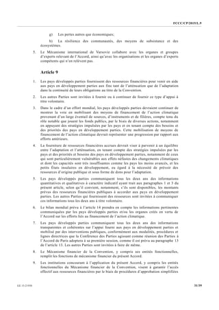 FCCC/CP/2015/L.9
31/39GE.15-21930
g) Les pertes autres que économiques;
h) La résilience des communautés, des moyens de subsistance et des
écosystèmes.
5. Le Mécanisme international de Varsovie collabore avec les organes et groupes
d’experts relevant de l’Accord, ainsi qu’avec les organisations et les organes d’experts
compétents qui n’en relèvent pas.
Article 9
1. Les pays développés parties fournissent des ressources financières pour venir en aide
aux pays en développement parties aux fins tant de l’atténuation que de l’adaptation
dans la continuité de leurs obligations au titre de la Convention.
2. Les autres Parties sont invitées à fournir ou à continuer de fournir ce type d’appui à
titre volontaire.
3. Dans le cadre d’un effort mondial, les pays développés parties devraient continuer de
montrer la voie en mobilisant des moyens de financement de l’action climatique
provenant d’un large éventail de sources, d’instruments et de filières, compte tenu du
rôle notable que jouent les fonds publics, par le biais de diverses actions, notamment
en appuyant des stratégies impulsées par les pays et en tenant compte des besoins et
des priorités des pays en développement parties. Cette mobilisation de moyens de
financement de l’action climatique devrait représenter une progression par rapport aux
efforts antérieurs.
4. La fourniture de ressources financières accrues devrait viser à parvenir à un équilibre
entre l’adaptation et l’atténuation, en tenant compte des stratégies impulsées par les
pays et des priorités et besoins des pays en développement parties, notamment de ceux
qui sont particulièrement vulnérables aux effets néfastes des changements climatiques
et dont les capacités sont très insuffisantes comme les pays les moins avancés, et les
petits États insulaires en développement, eu égard à la nécessité de prévoir des
ressources d’origine publique et sous forme de dons pour l’adaptation.
5. Les pays développés parties communiquent tous les deux ans des informations
quantitatives et qualitatives à caractère indicatif ayant trait aux paragraphes 1 et 3 du
présent article, selon qu’il convient, notamment, s’ils sont disponibles, les montants
prévus des ressources financières publiques à accorder aux pays en développement
parties. Les autres Parties qui fournissent des ressources sont invitées à communiquer
ces informations tous les deux ans à titre volontaire.
6. Le bilan mondial prévu à l’article 14 prendra en compte les informations pertinentes
communiquées par les pays développés parties et/ou les organes créés en vertu de
l’Accord sur les efforts liés au financement de l’action climatique.
7. Les pays développés parties communiquent tous les deux ans des informations
transparentes et cohérentes sur l’appui fourni aux pays en développement parties et
mobilisé par des interventions publiques, conformément aux modalités, procédures et
lignes directrices que la Conférence des Parties agissant comme réunion des Parties à
l’Accord de Paris adoptera à sa première session, comme il est prévu au paragraphe 13
de l’article 13. Les autres Parties sont invitées à faire de même.
8. Le Mécanisme financier de la Convention, y compris ses entités fonctionnelles,
remplit les fonctions de mécanisme financier du présent Accord.
9. Les institutions concourant à l’application du présent Accord, y compris les entités
fonctionnelles du Mécanisme financier de la Convention, visent à garantir l’accès
effectif aux ressources financières par le biais de procédures d’approbation simplifiées
 