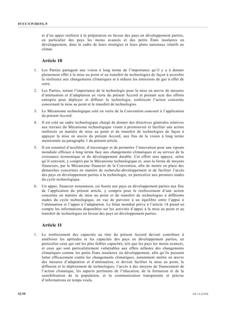 FCCC/CP/2015/L.9
GE.15-2193032/39
et d’un appui renforcé à la préparation en faveur des pays en développement parties,
en particulier des pays les moins avancés et des petits États insulaires en
développement, dans le cadre de leurs stratégies et leurs plans nationaux relatifs au
climat.
Article 10
1. Les Parties partagent une vision à long terme de l’importance qu’il y a à donner
pleinement effet à la mise au point et au transfert de technologies de façon à accroître
la résilience aux changements climatiques et à réduire les émissions de gaz à effet de
serre.
2. Les Parties, notant l’importance de la technologie pour la mise en œuvre de mesures
d’atténuation et d’adaptation en vertu du présent Accord et prenant acte des efforts
entrepris pour déployer et diffuser la technologie, renforcent l’action concertée
concernant la mise au point et le transfert de technologies.
3. Le Mécanisme technologique créé en vertu de la Convention concourt à l’application
du présent Accord.
4. Il est créé un cadre technologique chargé de donner des directives générales relatives
aux travaux du Mécanisme technologique visant à promouvoir et faciliter une action
renforcée en matière de mise au point et de transfert de technologies de façon à
appuyer la mise en œuvre du présent Accord, aux fins de la vision à long terme
mentionnée au paragraphe 1 du présent article.
5. Il est essentiel d’accélérer, d’encourager et de permettre l’innovation pour une riposte
mondiale efficace à long terme face aux changements climatiques et au service de la
croissance économique et du développement durable. Cet effort sera appuyé, selon
qu’il convient, y compris par le Mécanisme technologique et, sous la forme de moyens
financiers, par le Mécanisme financier de la Convention, afin de mettre en place des
démarches concertées en matière de recherche-développement et de faciliter l’accès
des pays en développement parties à la technologie, en particulier aux premiers stades
du cycle technologique.
6. Un appui, financier notamment, est fourni aux pays en développement parties aux fins
de l’application du présent article, y compris pour le renforcement d’une action
concertée en matière de mise au point et de transfert de technologies à différents
stades du cycle technologique, en vue de parvenir à un équilibre entre l’appui à
l’atténuation et l’appui à l’adaptation. Le bilan mondial prévu à l’article 14 prend en
compte les informations disponibles sur les activités d’appui à la mise au point et au
transfert de technologies en faveur des pays en développement parties.
Article 11
1. Le renforcement des capacités au titre du présent Accord devrait contribuer à
améliorer les aptitudes et les capacités des pays en développement parties, en
particulier ceux qui ont les plus faibles capacités, tels que les pays les moins avancés,
et ceux qui sont particulièrement vulnérables aux effets néfastes des changements
climatiques comme les petits États insulaires en développement, afin qu’ils puissent
lutter efficacement contre les changements climatiques, notamment mettre en œuvre
des mesures d’adaptation et d’atténuation, et devrait faciliter la mise au point, la
diffusion et le déploiement de technologies, l’accès à des moyens de financement de
l’action climatique, les aspects pertinents de l’éducation, de la formation et de la
sensibilisation de la population, et la communication transparente et précise
d’informations en temps voulu.
 