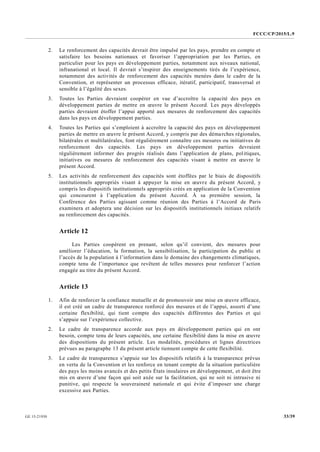FCCC/CP/2015/L.9
33/39GE.15-21930
2. Le renforcement des capacités devrait être impulsé par les pays, prendre en compte et
satisfaire les besoins nationaux et favoriser l’appropriation par les Parties, en
particulier pour les pays en développement parties, notamment aux niveaux national,
infranational et local. Il devrait s’inspirer des enseignements tirés de l’expérience,
notamment des activités de renforcement des capacités menées dans le cadre de la
Convention, et représenter un processus efficace, itératif, participatif, transversal et
sensible à l’égalité des sexes.
3. Toutes les Parties devraient coopérer en vue d’accroître la capacité des pays en
développement parties de mettre en œuvre le présent Accord. Les pays développés
parties devraient étoffer l’appui apporté aux mesures de renforcement des capacités
dans les pays en développement parties.
4. Toutes les Parties qui s’emploient à accroître la capacité des pays en développement
parties de mettre en œuvre le présent Accord, y compris par des démarches régionales,
bilatérales et multilatérales, font régulièrement connaître ces mesures ou initiatives de
renforcement des capacités. Les pays en développement parties devraient
régulièrement informer des progrès réalisés dans l’application de plans, politiques,
initiatives ou mesures de renforcement des capacités visant à mettre en œuvre le
présent Accord.
5. Les activités de renforcement des capacités sont étoffées par le biais de dispositifs
institutionnels appropriés visant à appuyer la mise en œuvre du présent Accord, y
compris les dispositifs institutionnels appropriés créés en application de la Convention
qui concourent à l’application du présent Accord. À sa première session, la
Conférence des Parties agissant comme réunion des Parties à l’Accord de Paris
examinera et adoptera une décision sur les dispositifs institutionnels initiaux relatifs
au renforcement des capacités.
Article 12
Les Parties coopèrent en prenant, selon qu’il convient, des mesures pour
améliorer l’éducation, la formation, la sensibilisation, la participation du public et
l’accès de la population à l’information dans le domaine des changements climatiques,
compte tenu de l’importance que revêtent de telles mesures pour renforcer l’action
engagée au titre du présent Accord.
Article 13
1. Afin de renforcer la confiance mutuelle et de promouvoir une mise en œuvre efficace,
il est créé un cadre de transparence renforcé des mesures et de l’appui, assorti d’une
certaine flexibilité, qui tient compte des capacités différentes des Parties et qui
s’appuie sur l’expérience collective.
2. Le cadre de transparence accorde aux pays en développement parties qui en ont
besoin, compte tenu de leurs capacités, une certaine flexibilité dans la mise en œuvre
des dispositions du présent article. Les modalités, procédures et lignes directrices
prévues au paragraphe 13 du présent article tiennent compte de cette flexibilité.
3. Le cadre de transparence s’appuie sur les dispositifs relatifs à la transparence prévus
en vertu de la Convention et les renforce en tenant compte de la situation particulière
des pays les moins avancés et des petits États insulaires en développement, et doit être
mis en œuvre d’une façon qui soit axée sur la facilitation, qui ne soit ni intrusive ni
punitive, qui respecte la souveraineté nationale et qui évite d’imposer une charge
excessive aux Parties.
 
