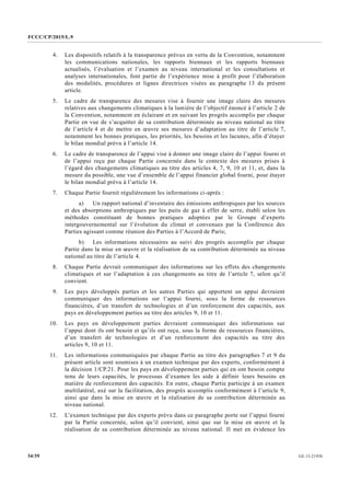 FCCC/CP/2015/L.9
GE.15-2193034/39
4. Les dispositifs relatifs à la transparence prévus en vertu de la Convention, notamment
les communications nationales, les rapports biennaux et les rapports biennaux
actualisés, l’évaluation et l’examen au niveau international et les consultations et
analyses internationales, font partie de l’expérience mise à profit pour l’élaboration
des modalités, procédures et lignes directrices visées au paragraphe 13 du présent
article.
5. Le cadre de transparence des mesures vise à fournir une image claire des mesures
relatives aux changements climatiques à la lumière de l’objectif énoncé à l’article 2 de
la Convention, notamment en éclairant et en suivant les progrès accomplis par chaque
Partie en vue de s’acquitter de sa contribution déterminée au niveau national au titre
de l’article 4 et de mettre en œuvre ses mesures d’adaptation au titre de l’article 7,
notamment les bonnes pratiques, les priorités, les besoins et les lacunes, afin d’étayer
le bilan mondial prévu à l’article 14.
6. Le cadre de transparence de l’appui vise à donner une image claire de l’appui fourni et
de l’appui reçu par chaque Partie concernée dans le contexte des mesures prises à
l’égard des changements climatiques au titre des articles 4, 7, 9, 10 et 11, et, dans la
mesure du possible, une vue d’ensemble de l’appui financier global fourni, pour étayer
le bilan mondial prévu à l’article 14.
7. Chaque Partie fournit régulièrement les informations ci-après :
a) Un rapport national d’inventaire des émissions anthropiques par les sources
et des absorptions anthropiques par les puits de gaz à effet de serre, établi selon les
méthodes constituant de bonnes pratiques adoptées par le Groupe d’experts
intergouvernemental sur l’évolution du climat et convenues par la Conférence des
Parties agissant comme réunion des Parties à l’Accord de Paris;
b) Les informations nécessaires au suivi des progrès accomplis par chaque
Partie dans la mise en œuvre et la réalisation de sa contribution déterminée au niveau
national au titre de l’article 4.
8. Chaque Partie devrait communiquer des informations sur les effets des changements
climatiques et sur l’adaptation à ces changements au titre de l’article 7, selon qu’il
convient.
9. Les pays développés parties et les autres Parties qui apportent un appui devraient
communiquer des informations sur l’appui fourni, sous la forme de ressources
financières, d’un transfert de technologies et d’un renforcement des capacités, aux
pays en développement parties au titre des articles 9, 10 et 11.
10. Les pays en développement parties devraient communiquer des informations sur
l’appui dont ils ont besoin et qu’ils ont reçu, sous la forme de ressources financières,
d’un transfert de technologies et d’un renforcement des capacités au titre des
articles 9, 10 et 11.
11. Les informations communiquées par chaque Partie au titre des paragraphes 7 et 9 du
présent article sont soumises à un examen technique par des experts, conformément à
la décision 1/CP.21. Pour les pays en développement parties qui en ont besoin compte
tenu de leurs capacités, le processus d’examen les aide à définir leurs besoins en
matière de renforcement des capacités. En outre, chaque Partie participe à un examen
multilatéral, axé sur la facilitation, des progrès accomplis conformément à l’article 9,
ainsi que dans la mise en œuvre et la réalisation de sa contribution déterminée au
niveau national.
12. L’examen technique par des experts prévu dans ce paragraphe porte sur l’appui fourni
par la Partie concernée, selon qu’il convient, ainsi que sur la mise en œuvre et la
réalisation de sa contribution déterminée au niveau national. Il met en évidence les
 
