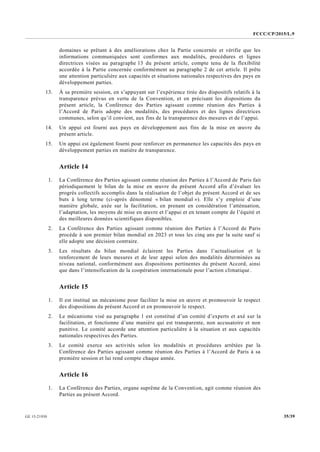FCCC/CP/2015/L.9
35/39GE.15-21930
domaines se prêtant à des améliorations chez la Partie concernée et vérifie que les
informations communiquées sont conformes aux modalités, procédures et lignes
directrices visées au paragraphe 13 du présent article, compte tenu de la flexibilité
accordée à la Partie concernée conformément au paragraphe 2 de cet article. Il prête
une attention particulière aux capacités et situations nationales respectives des pays en
développement parties.
13. À sa première session, en s’appuyant sur l’expérience tirée des dispositifs relatifs à la
transparence prévus en vertu de la Convention, et en précisant les dispositions du
présent article, la Conférence des Parties agissant comme réunion des Parties à
l’Accord de Paris adopte des modalités, des procédures et des lignes directrices
communes, selon qu’il convient, aux fins de la transparence des mesures et de l’appui.
14. Un appui est fourni aux pays en développement aux fins de la mise en œuvre du
présent article.
15. Un appui est également fourni pour renforcer en permanence les capacités des pays en
développement parties en matière de transparence.
Article 14
1. La Conférence des Parties agissant comme réunion des Parties à l’Accord de Paris fait
périodiquement le bilan de la mise en œuvre du présent Accord afin d’évaluer les
progrès collectifs accomplis dans la réalisation de l’objet du présent Accord et de ses
buts à long terme (ci-après dénommé « bilan mondial »). Elle s’y emploie d’une
manière globale, axée sur la facilitation, en prenant en considération l’atténuation,
l’adaptation, les moyens de mise en œuvre et l’appui et en tenant compte de l’équité et
des meilleures données scientifiques disponibles.
2. La Conférence des Parties agissant comme réunion des Parties à l’Accord de Paris
procède à son premier bilan mondial en 2023 et tous les cinq ans par la suite sauf si
elle adopte une décision contraire.
3. Les résultats du bilan mondial éclairent les Parties dans l’actualisation et le
renforcement de leurs mesures et de leur appui selon des modalités déterminées au
niveau national, conformément aux dispositions pertinentes du présent Accord, ainsi
que dans l’intensification de la coopération internationale pour l’action climatique.
Article 15
1. Il est institué un mécanisme pour faciliter la mise en œuvre et promouvoir le respect
des dispositions du présent Accord et en promouvoir le respect.
2. Le mécanisme visé au paragraphe 1 est constitué d’un comité d’experts et axé sur la
facilitation, et fonctionne d’une manière qui est transparente, non accusatoire et non
punitive. Le comité accorde une attention particulière à la situation et aux capacités
nationales respectives des Parties.
3. Le comité exerce ses activités selon les modalités et procédures arrêtées par la
Conférence des Parties agissant comme réunion des Parties à l’Accord de Paris à sa
première session et lui rend compte chaque année.
Article 16
1. La Conférence des Parties, organe suprême de la Convention, agit comme réunion des
Parties au présent Accord.
 