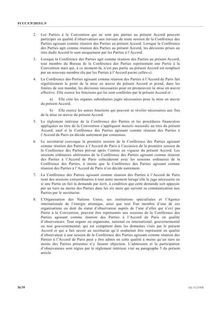 FCCC/CP/2015/L.9
GE.15-2193036/39
2. Les Parties à la Convention qui ne sont pas parties au présent Accord peuvent
participer en qualité d’observateurs aux travaux de toute session de la Conférence des
Parties agissant comme réunion des Parties au présent Accord. Lorsque la Conférence
des Parties agit comme réunion des Parties au présent Accord, les décisions prises au
titre dudit Accord le sont uniquement par les Parties à l’Accord.
3. Lorsque la Conférence des Parties agit comme réunion des Parties au présent Accord,
tout membre du Bureau de la Conférence des Parties représentant une Partie à la
Convention mais qui, à ce moment-là, n’est pas partie au présent Accord est remplacé
par un nouveau membre élu par les Parties à l’Accord parmi celles-ci.
4. La Conférence des Parties agissant comme réunion des Parties à l’Accord de Paris fait
régulièrement le point de la mise en œuvre du présent Accord et prend, dans les
limites de son mandat, les décisions nécessaires pour en promouvoir la mise en œuvre
effective. Elle exerce les fonctions qui lui sont conférées par le présent Accord et :
a) Elle crée les organes subsidiaires jugés nécessaires pour la mise en œuvre
du présent Accord;
b) Elle exerce les autres fonctions qui peuvent se révéler nécessaires aux fins
de la mise en œuvre du présent Accord.
5. Le règlement intérieur de la Conférence des Parties et les procédures financières
appliquées au titre de la Convention s’appliquent mutatis mutandis au titre du présent
Accord, sauf si la Conférence des Parties agissant comme réunion des Parties à
l’Accord de Paris en décide autrement par consensus.
6. Le secrétariat convoque la première session de la Conférence des Parties agissant
comme réunion des Parties à l’Accord de Paris à l’occasion de la première session de
la Conférence des Parties prévue après l’entrée en vigueur du présent Accord. Les
sessions ordinaires ultérieures de la Conférence des Parties agissant comme réunion
des Parties à l’Accord de Paris coïncideront avec les sessions ordinaires de la
Conférence des Parties, à moins que la Conférence des Parties agissant comme
réunion des Parties à l’Accord de Paris n’en décide autrement.
7. La Conférence des Parties agissant comme réunion des Parties à l’Accord de Paris
tient des sessions extraordinaires à tout autre moment lorsqu’elle le juge nécessaire ou
si une Partie en fait la demande par écrit, à condition que cette demande soit appuyée
par un tiers au moins des Parties dans les six mois qui suivent sa communication aux
Parties par le secrétariat.
8. L’Organisation des Nations Unies, ses institutions spécialisées et l’Agence
internationale de l’énergie atomique, ainsi que tout État membre d’une de ces
organisations ou doté du statut d’observateur auprès de l’une d’elles qui n’est pas
Partie à la Convention, peuvent être représentés aux sessions de la Conférence des
Parties agissant comme réunion des Parties à l’Accord de Paris en qualité
d’observateurs. Tout organe ou organisme, national ou international, gouvernemental
ou non gouvernemental, qui est compétent dans les domaines visés par le présent
Accord et qui a fait savoir au secrétariat qu’il souhaitait être représenté en qualité
d’observateur à une session de la Conférence des Parties agissant comme réunion des
Parties à l’Accord de Paris peut y être admis en cette qualité à moins qu’un tiers au
moins des Parties présentes n’y fassent objection. L’admission et la participation
d’observateurs sont régies par le règlement intérieur visé au paragraphe 5 du présent
article.
 