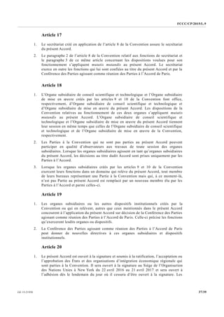 FCCC/CP/2015/L.9
37/39GE.15-21930
Article 17
1. Le secrétariat créé en application de l’article 8 de la Convention assure le secrétariat
du présent Accord.
2. Le paragraphe 2 de l’article 8 de la Convention relatif aux fonctions de secrétariat et
le paragraphe 3 de ce même article concernant les dispositions voulues pour son
fonctionnement s’appliquent mutatis mutandis au présent Accord. Le secrétariat
exerce en outre les fonctions qui lui sont confiées au titre du présent Accord et par la
Conférence des Parties agissant comme réunion des Parties à l’Accord de Paris.
Article 18
1. L’Organe subsidiaire de conseil scientifique et technologique et l’Organe subsidiaire
de mise en œuvre créés par les articles 9 et 10 de la Convention font office,
respectivement, d’Organe subsidiaire de conseil scientifique et technologique et
d’Organe subsidiaire de mise en œuvre du présent Accord. Les dispositions de la
Convention relatives au fonctionnement de ces deux organes s’appliquent mutatis
mutandis au présent Accord. L’Organe subsidiaire de conseil scientifique et
technologique et l’Organe subsidiaire de mise en œuvre du présent Accord tiennent
leur session en même temps que celles de l’Organe subsidiaire de conseil scientifique
et technologique et de l’Organe subsidiaire de mise en œuvre de la Convention,
respectivement.
2. Les Parties à la Convention qui ne sont pas parties au présent Accord peuvent
participer en qualité d’observateurs aux travaux de toute session des organes
subsidiaires. Lorsque les organes subsidiaires agissent en tant qu’organes subsidiaires
du présent Accord, les décisions au titre dudit Accord sont prises uniquement par les
Parties à l’Accord.
3. Lorsque les organes subsidiaires créés par les articles 9 et 10 de la Convention
exercent leurs fonctions dans un domaine qui relève du présent Accord, tout membre
de leurs bureaux représentant une Partie à la Convention mais qui, à ce moment-là,
n’est pas Partie au présent Accord est remplacé par un nouveau membre élu par les
Parties à l’Accord et parmi celles-ci.
Article 19
1. Les organes subsidiaires ou les autres dispositifs institutionnels créés par la
Convention ou qui en relèvent, autres que ceux mentionnés dans le présent Accord
concourent à l’application du présent Accord sur décision de la Conférence des Parties
agissant comme réunion des Parties à l’Accord de Paris. Celle-ci précise les fonctions
qu’exerceront lesdits organes ou dispositifs.
2. La Conférence des Parties agissant comme réunion des Parties à l’Accord de Paris
peut donner de nouvelles directives à ces organes subsidiaires et dispositifs
institutionnels.
Article 20
1. Le présent Accord est ouvert à la signature et soumis à la ratification, l’acceptation ou
l’approbation des États et des organisations d’intégration économique régionale qui
sont parties à la Convention. Il sera ouvert à la signature au Siège de l’Organisation
des Nations Unies à New York du 22 avril 2016 au 21 avril 2017 et sera ouvert à
l’adhésion dès le lendemain du jour où il cessera d’être ouvert à la signature. Les
 