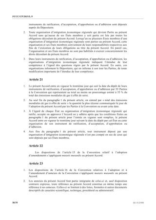 FCCC/CP/2015/L.9
GE.15-2193038/39
instruments de ratification, d’acceptation, d’approbation ou d’adhésion sont déposés
auprès du Dépositaire.
2. Toute organisation d’intégration économique régionale qui devient Partie au présent
Accord sans qu’aucun de ses États membres y soit partie est liée par toutes les
obligations découlant du présent Accord. Lorsqu’un ou plusieurs États membres d’une
organisation d’intégration économique régionale sont parties au présent Accord, cette
organisation et ses États membres conviennent de leurs responsabilités respectives aux
fins de l’exécution de leurs obligations au titre du présent Accord. En pareil cas,
l’organisation et ses États membres ne sont pas habilités à exercer concurremment les
droits découlant du présent Accord.
3. Dans leurs instruments de ratification, d’acceptation, d’approbation ou d’adhésion, les
organisations d’intégration économique régionale indiquent l’étendue de leur
compétence à l’égard des questions régies par le présent Accord. En outre, ces
organisations informent le Dépositaire, qui en informe à son tour les Parties, de toute
modification importante de l’étendue de leur compétence.
Article 21
1. Le présent Accord entre en vigueur le trentième jour qui suit la date du dépôt de leurs
instruments de ratification, d’acceptation, d’approbation ou d’adhésion par 55 Parties
à la Convention qui représentent au total au moins un pourcentage estimé à 55 % du
total des émissions mondiales de gaz à effet de serre.
2. Au seul fin du paragraphe 1 du présent article, on entend par « total des émissions
mondiales de gaz à effet de serre » la quantité la plus récente communiquée le jour de
l’adoption du présent Accord par les Parties à la Convention ou avant cette date.
3. À l’égard de chaque État ou organisation d’intégration économique régionale qui
ratifie, accepte ou approuve l’Accord ou y adhère après que les conditions fixées au
paragraphe 1 du présent article pour l’entrée en vigueur sont remplies, le présent
Accord entre en vigueur le trentième jour suivant la date du dépôt par cet État ou cette
organisation de son instrument de ratification, d’acceptation, d’approbation ou
d’adhésion.
4. Aux fins du paragraphe 1 du présent article, tout instrument déposé par une
organisation d’intégration économique régionale n’est pas compté en sus de ceux qui
sont déposés par ses États membres.
Article 22
Les dispositions de l’article 15 de la Convention relatif à l’adoption
d’amendements s’appliquent mutatis mutandis au présent Accord.
Article 23
1. Les dispositions de l’article 16 de la Convention relatives à l’adoption et à
l’amendement d’annexes de la Convention s’appliquent mutatis mutandis au présent
Accord.
2. Les annexes du présent Accord font partie intégrante de celui-ci et, sauf disposition
contraire expresse, toute référence au présent Accord constitue en même temps une
référence à ses annexes. Celles-ci se limitent à des listes, formules et autres documents
descriptifs de caractère scientifique, technique, procédural ou administratif.
 
