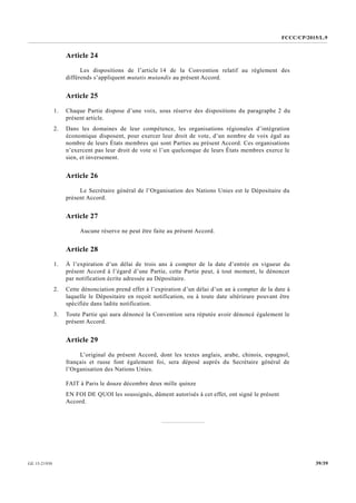 FCCC/CP/2015/L.9
39/39GE.15-21930
Article 24
Les dispositions de l’article 14 de la Convention relatif au règlement des
différends s’appliquent mutatis mutandis au présent Accord.
Article 25
1. Chaque Partie dispose d’une voix, sous réserve des dispositions du paragraphe 2 du
présent article.
2. Dans les domaines de leur compétence, les organisations régionales d’intégration
économique disposent, pour exercer leur droit de vote, d’un nombre de voix égal au
nombre de leurs États membres qui sont Parties au présent Accord. Ces organisations
n’exercent pas leur droit de vote si l’un quelconque de leurs États membres exerce le
sien, et inversement.
Article 26
Le Secrétaire général de l’Organisation des Nations Unies est le Dépositaire du
présent Accord.
Article 27
Aucune réserve ne peut être faite au présent Accord.
Article 28
1. À l’expiration d’un délai de trois ans à compter de la date d’entrée en vigueur du
présent Accord à l’égard d’une Partie, cette Partie peut, à tout moment, le dénoncer
par notification écrite adressée au Dépositaire.
2. Cette dénonciation prend effet à l’expiration d’un délai d’un an à compter de la date à
laquelle le Dépositaire en reçoit notification, ou à toute date ultérieure pouvant être
spécifiée dans ladite notification.
3. Toute Partie qui aura dénoncé la Convention sera réputée avoir dénoncé également le
présent Accord.
Article 29
L’original du présent Accord, dont les textes anglais, arabe, chinois, espagnol,
français et russe font également foi, sera déposé auprès du Secrétaire général de
l’Organisation des Nations Unies.
FAIT à Paris le douze décembre deux mille quinze
EN FOI DE QUOI les soussignés, dûment autorisés à cet effet, ont signé le présent
Accord.
 