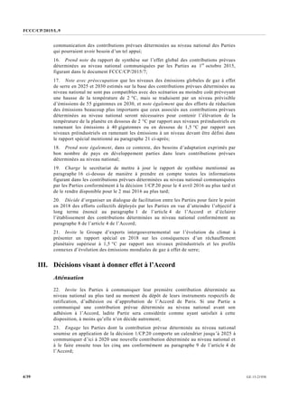 FCCC/CP/2015/L.9
GE.15-219304/39
communication des contributions prévues déterminées au niveau national des Parties
qui pourraient avoir besoin d’un tel appui;
16. Prend note du rapport de synthèse sur l’effet global des contributions prévues
déterminées au niveau national communiquées par les Parties au 1er
octobre 2015,
figurant dans le document FCCC/CP/2015/7;
17. Note avec préoccupation que les niveaux des émissions globales de gaz à effet
de serre en 2025 et 2030 estimés sur la base des contributions prévues déterminées au
niveau national ne sont pas compatibles avec des scénarios au moindre coût prévoyant
une hausse de la température de 2 °C, mais se traduisent par un niveau prévisible
d’émissions de 55 gigatonnes en 2030, et note également que des efforts de réduction
des émissions beaucoup plus importants que ceux associés aux contributions prévues
déterminées au niveau national seront nécessaires pour contenir l’élévation de la
température de la planète en dessous de 2 °C par rapport aux niveaux préindustriels en
ramenant les émissions à 40 gigatonnes ou en dessous de 1,5 °C par rapport aux
niveaux préindustriels en ramenant les émissions à un niveau devant être défini dans
le rapport spécial mentionné au paragraphe 21 ci-après;
18. Prend note également, dans ce contexte, des besoins d’adaptation exprimés par
bon nombre de pays en développement parties dans leurs contributions prévues
déterminées au niveau national;
19. Charge le secrétariat de mettre à jour le rapport de synthèse mentionné au
paragraphe 16 ci-dessus de manière à prendre en compte toutes les informations
figurant dans les contributions prévues déterminées au niveau national communiquées
par les Parties conformément à la décision 1/CP.20 pour le 4 avril 2016 au plus tard et
de le rendre disponible pour le 2 mai 2016 au plus tard;
20. Décide d’organiser un dialogue de facilitation entre les Parties pour faire le point
en 2018 des efforts collectifs déployés par les Parties en vue d’atteindre l’objectif à
long terme énoncé au paragraphe 1 de l’article 4 de l’Accord et d’éclairer
l’établissement des contributions déterminées au niveau national conformément au
paragraphe 8 de l’article 4 de l’Accord;
21. Invite le Groupe d’experts intergouvernemental sur l’évolution du climat à
présenter un rapport spécial en 2018 sur les conséquences d’un réchauffement
planétaire supérieur à 1,5 °C par rapport aux niveaux préindustriels et les profils
connexes d’évolution des émissions mondiales de gaz à effet de serre;
III. Décisions visant à donner effet à l’Accord
Atténuation
22. Invite les Parties à communiquer leur première contribution déterminée au
niveau national au plus tard au moment du dépôt de leurs instruments respectifs de
ratification, d’adhésion ou d’approbation de l’Accord de Paris. Si une Partie a
communiqué une contribution prévue déterminée au niveau national avant son
adhésion à l’Accord, ladite Partie sera considérée comme ayant satisfait à cette
disposition, à moins qu’elle n’en décide autrement;
23. Engage les Parties dont la contribution prévue déterminée au niveau national
soumise en application de la décision 1/CP.20 comporte un calendrier jusqu’à 2025 à
communiquer d’ici à 2020 une nouvelle contribution déterminée au niveau national et
à le faire ensuite tous les cinq ans conformément au paragraphe 9 de l’article 4 de
l’Accord;
 