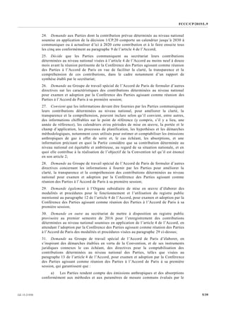 FCCC/CP/2015/L.9
5/39GE.15-21930
24. Demande aux Parties dont la contribution prévue déterminée au niveau national
soumise en application de la décision 1/CP.20 comporte un calendrier jusqu’à 2030 à
communiquer ou à actualiser d’ici à 2020 cette contribution et à le faire ensuite tous
les cinq ans conformément au paragraphe 9 de l’article 4 de l’Accord;
25. Décide que les Parties communiquent au secrétariat leurs contributions
déterminées au niveau national visées à l’article 4 de l’Accord au moins neuf à douze
mois avant la réunion pertinente de la Conférence des Parties agissant comme réunion
des Parties à l’Accord de Paris en vue de faciliter la clarté, la transparence et la
compréhension de ces contributions, dans le cadre notamment d’un rapport de
synthèse établi par le secrétariat;
26. Demande au Groupe de travail spécial de l’Accord de Paris de formuler d’autres
directives sur les caractéristiques des contributions déterminées au niveau national
pour examen et adoption par la Conférence des Parties agissant comme réunion des
Parties à l’Accord de Paris à sa première session;
27. Convient que les informations devant être fournies par les Parties communiquant
leurs contributions déterminées au niveau national, pour améliorer la clarté, la
transparence et la compréhension, peuvent inclure selon qu’il convient, entre autres,
des informations chiffrables sur le point de référence (y compris, s’il y a lieu, une
année de référence), les calendriers et/ou périodes de mise en œuvre, la portée et le
champ d’application, les processus de planification, les hypothèses et les démarches
méthodologiques, notamment ceux utilisés pour estimer et comptabiliser les émissions
anthropiques de gaz à effet de serre et, le cas échéant, les absorptions, et une
information précisant en quoi la Partie considère que sa contribution déterminée au
niveau national est équitable et ambitieuse, au regard de sa situation nationale, et en
quoi elle contribue à la réalisation de l’objectif de la Convention tel qu’il est énoncé
en son article 2;
28. Demande au Groupe de travail spécial de l’Accord de Paris de formuler d’autres
directives concernant les informations à fournir par les Parties pour améliorer la
clarté, la transparence et la compréhension des contributions déterminées au niveau
national pour examen et adoption par la Conférence des Parties agissant comme
réunion des Parties à l’Accord de Paris à sa première session;
29. Demande également à l’Organe subsidiaire de mise en œuvre d’élaborer des
modalités et procédures pour le fonctionnement et l’utilisation du registre public
mentionné au paragraphe 12 de l’article 4 de l’Accord, pour examen et adoption par la
Conférence des Parties agissant comme réunion des Parties à l’Accord de Paris à sa
première session;
30. Demande en outre au secrétariat de mettre à disposition un registre public
provisoire au premier semestre de 2016 pour l’enregistrement des contributions
déterminées au niveau national soumises en application de l’article 4 de l’Accord, en
attendant l’adoption par la Conférence des Parties agissant comme réunion des Parties
à l’Accord de Paris des modalités et procédures visées au paragraphe 29 ci-dessus;
31. Demande au Groupe de travail spécial de l’Accord de Paris d’élaborer, en
s’inspirant des démarches établies en vertu de la Convention, et de ses instruments
juridiques connexes le cas échéant, des directives pour la comptabilisation des
contributions déterminées au niveau national des Parties, telles que visées au
paragraphe 13 de l’article 4 de l’Accord, pour examen et adoption par la Conférence
des Parties agissant comme réunion des Parties à l’Accord de Paris à sa première
session, qui garantissent que :
a) Les Parties rendent compte des émissions anthropiques et des absorptions
conformément aux méthodes et aux paramètres de mesure communs évalués par le
 